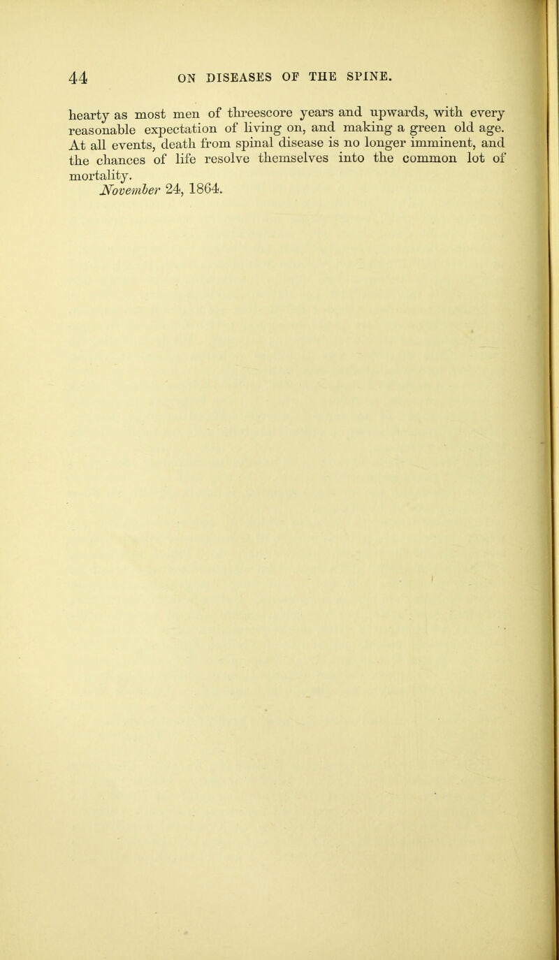 hearty as most men of threescore years and upwards, with every reasonable expectation of living on, and making a green old age. At all events, death from spinal disease is no longer imminent, and the chances of life resolve themselves into the common lot of mortality. Novemler 24, 1864.