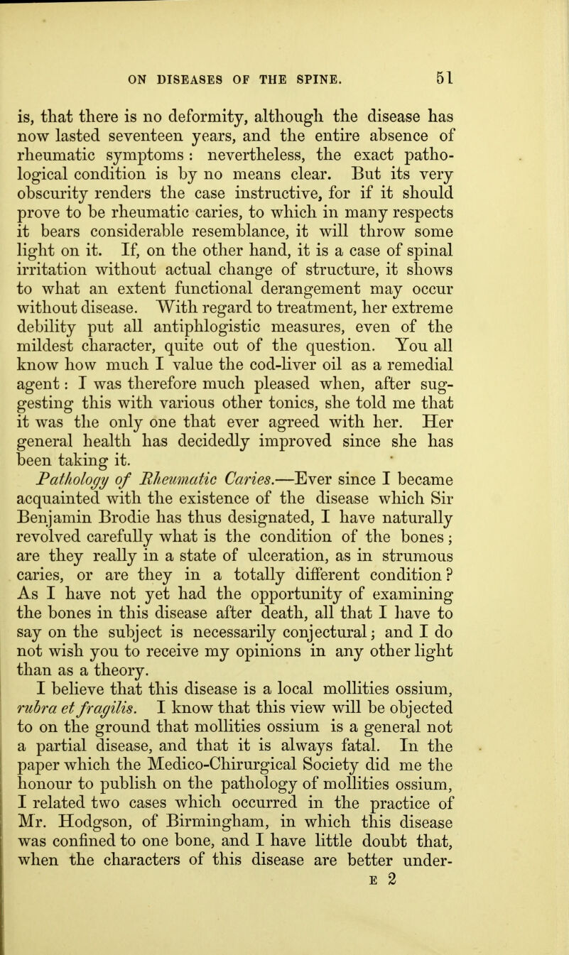 is, that there is no deformity, although the disease has now lasted seventeen years, and the entire absence of rheumatic symptoms : nevertheless, the exact patho- logical condition is by no means clear. But its very obscurity renders the case instructive, for if it should prove to be rheumatic caries, to which in many respects it bears considerable resemblance, it will throw some light on it. If, on the other hand, it is a case of spinal irritation without actual change of structure, it shows to what an extent functional derangement may occur without disease. With regard to treatment, her extreme debility put all antiphlogistic measures, even of the mildest character, quite out of the question. You all know how much I value the cod-liver oil as a remedial agent: I was therefore much pleased when, after sug- gesting this with various other tonics, she told me that it was the only one that ever agreed with her. Her general health has decidedly improved since she has been taking it. Fatliology of Rheumatic Caries.—Ever since I became acquainted with the existence of the disease which Sir Benjamin Brodie has thus designated, I have naturally revolved carefully what is the condition of the bones; are they really in a state of ulceration, as in strumous caries, or are they in a totally different condition? As I have not yet had the opportunity of examining the bones in this disease after death, all that I have to say on the subject is necessarily conjectural; and I do not wish you to receive my opinions in any other light than as a theory. I believe that this disease is a local mollities ossium, rubra et fragilis. I know that this view will be objected to on the ground that mollities ossium is a general not a partial disease, and that it is always fatal. In the paper which the Medico-Chirurgical Society did me the honour to publish on the pathology of mollities ossium, I related two cases which occurred in the practice of Mr. Hodgson, of Birmingham, in which this disease was confined to one bone, and I have little doubt that, when the characters of this disease are better under- E 2