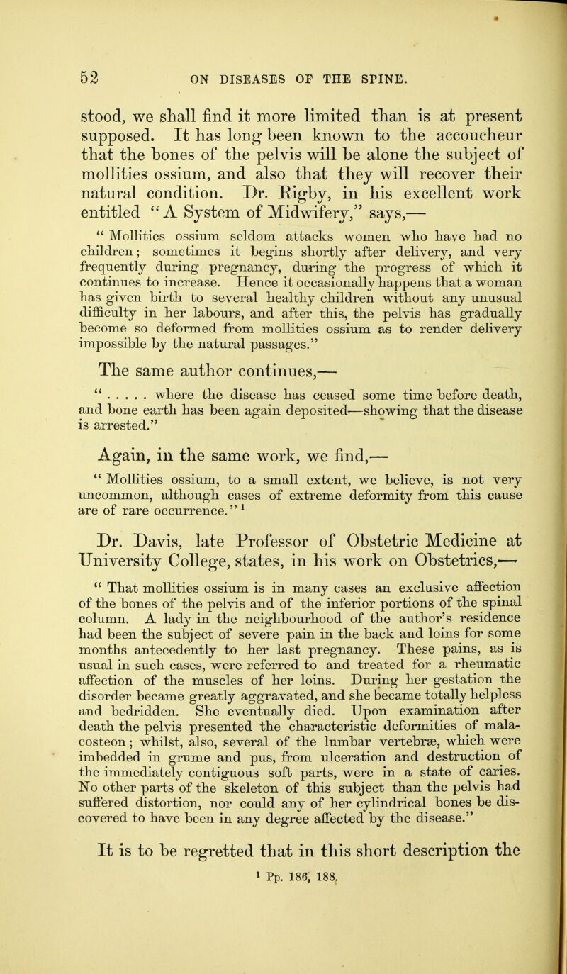 stood, we shall find it more limited than is at present supposed. It has long been known to the accoucheur that the bones of the pelvis will be alone the subject of mollities ossium, and also that they will recover their natural condition. Dr. Eigby, in his excellent work entitled A System of Midwifery, says,—  Mollities ossium seldom attacks women wlio have liad no children; sometimes it begins shortly after delivery, and very frequently during pregnancy, during the progress of which it continues to increase. Hence it occasionally happens that a woman has given birth to several healthy children without any unusual difliculty in her labours, and after this, the pelvis has gradually become so deformed from mollities ossium as to render delivery impossible by the natural passages. The same author continues,—  where the disease has ceased some time before death, and bone earth has been again deposited—showing that the disease is arrested. Again, in the same work, we find,—  Mollities ossium, to a small extent, we believe, is not very uncommon, although cases of extreme deformity from this cause are of rare occurrence.^ Dr. Davis, late Professor of Obstetric Medicine at University College, states, in his work on Obstetrics,—  That mollities ossium is in many cases an exclusive affection of the bones of the pelvis and of the inferior portions of the spinal column. A lady in the neighbourhood of the author's residence had been the subject of severe pain in the back and loins for some months antecedently to her last pregnancy. These pains, as is usual in such cases, were referred to and treated for a rheumatic affection of the muscles of her loins. During her gestation the disorder became greatly aggravated, and she became totally helpless and bedridden. She eventually died. Upon examination after death the pelvis presented the characteristic deformities of mala- costeon; whilst, also, several of the lumbar vertebrae, which were imbedded in grume and pus, from ulceration and destruction of the immediately contiguous soft parts, were in a state of caries. No other parts of the skeleton of this subject than the pelvis had suffered distortion, nor could any of her cylindrical bones be dis- covered to have been in any degree affected by the disease. It is to be regretted that in this short description the » Pp. 186, 188.