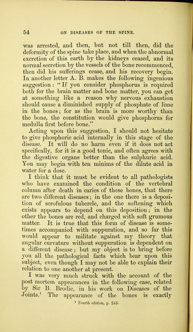 was arrested, and then, but not till then, did the deformity of the spine take place, and when the abnormal excretion of this earth by the kidneys ceased, and its normal secretion by the vessels of the bone recommenced, then did his sufferings cease, and his recovery begin. In another letter A. B. makes the following ingenious suggestion :  If you consider phosphorus is required both for the brain matter and bone matter, you can get at something like a reason why nervous exhaustion should cause a diminished supply of phosphate of lime in the bones; for as the brain is more worthy than the bone, the constitution would give phosphorus for medulla first before bone. Acting upon this suggestion, I should not hesitate to give phosphoric acid internally in this stage of the disease. It will do no harm even if it does not act specifically, for it is a good tonic, and often agrees with the digestive organs better than the sulphuric acid. You may begin with ten minims of the dilute acid in water for a dose. I think that it must be evident to all pathologists who have examined the condition of the vertebral column after death in caries of these bones, that there are two difierent diseases; in the one there is a deposi- tion of scrofulous tubercle, and the softening which exists appears to depend on this deposition; in the other the bones are red, and charged with soft grumous matter. It is true that this form of disease is some- times accompanied with suppuration, and so far this would appear to militate against my theory that angular curvature without suppuration is dependent on a difierent disease ; but my object is to bring before you all the pathological facts which bear upon this subject, even though I may not be able to explain their relation to one another at present. I was very much struck with the account of the post mortem appearances in the following case, related by Sir B. Brodie, in his work on Diseases of the Joints.^ The appearance of the bones is exactly ^ Fourth edition, p. 245.