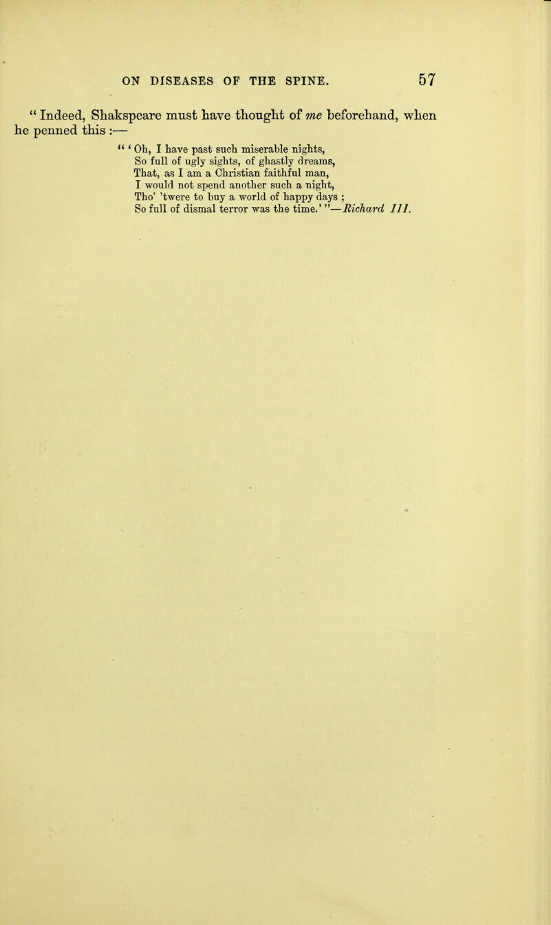  Indeed, Shakspeare must liave thonght of me beforehand, wlien he penned this :— *'' Oh, I have past such miserable nights, So full of ugly sights, of ghastly dreams, That, as I am a Christian faithful man, I would not spend another such a night, Tho' 'twere to buy a world of happy days ; So full of dismal terror was the time.' —Richard III.