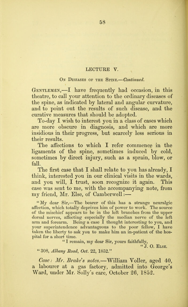 LECTURE V. On Diseases of the Spine.—Continued. Gentlemen,—I have frequently had occasion, in this theatre, to call your attention to the ordinary diseases of the spine, as indicated by lateral and angular curvature, and to point out the results of such disease, and the curative measures that should be adopted. To-day I wish to interest you in a class of cases which are more obscure in diagnosis, and which are more insidious in their progress, but scarcely less serious in their results. The affections to which I refer commence in the ligaments of the spine, sometimes induced by cold, sometimes by direct injury, such as a sprain, blow, or fall. The first case that I shall relate to you has already, I think, interested you in our clinical visits in the wards, and you will, I trust, soon recognize it again. This case was sent to me, with the accompanying note, from my friend, Mr. Else, of Camber well:— My dear Sir,—The bearer of tHs lias a strange neuralgic affection, which totally deprives him of power to work. The source of the mischief appears to be in the left branches from the upper dorsal nerves, affecting especially the median nerve of the left arm and forearm. Being a case I thought interesting to you, and your superintendence advantageous to the poor fellow, I have taken the liberty to ask you to make him an in-patient of the hos- pital for a short time.  I remain, my dear Sir, yours faithfully,  J. 0. Else.  308, Alhany Eoad, Oct. 22, 1852. Case: Mr. Brake s notes.—William YoUer, aged 40, a labourer at a gas factory, admitted into George's Ward, under Mr. Solly's care, October 26, 1852.