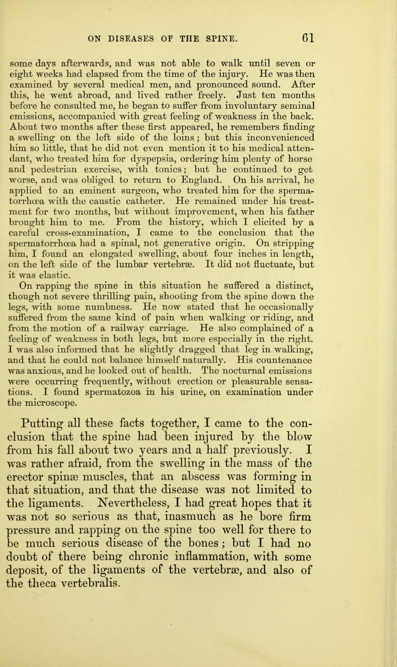 some days afterwards, and was not able to walk until seven or eight weeks had elapsed from the time of the injury. He was then examined by several medical men, and pronounced sound. After this, he went abroad, and lived rather freely. Just ten months before he consulted me, he began to suffer from involuntary seminal emissions, accompanied with great feeling of weakness in the back. About two months after these first appeared, he remembers finding a swelling on the left side of the loins ; but this inconvenienced him so little, that he did not even mention it to his medical atten- dant, who treated him for dyspepsia, ordering him plenty of horse and pedestrian exercise, with tonics; but he continued to get worse, and was obliged to return to England. On his arrival, he applied to an eminent surgeon, who treated him for the sperma- torrhoea with the caustic catheter. He remained under his treat- ment for two months, but without improvement, when his father brought him to me. From the history, which I elicited by a careful cross-examination, I came to the conclusion that the spermatorrhoea had a spinal, not generative origin. On stripping him, I found an elongated swelling, about four inches in length, on the left side of the lumbar vertebrae. It did not fluctuate, but it was elastic. On rapping the spine in this situation he suffered a distinct, though not severe thrilling pain, shooting from the spine down the legs, with some numbness. He now stated that he occasionally suffered from the same kind of pain when walking or riding, and from the motion of a railway carriage. He also complained of a feeling of weakness in both legs, but more especially in the right. I was also informed that he slightly dragged that leg in walking, and that he could not balance himself naturally. His countenance was anxious, and he looked out of health. The nocturnal emissions were occurring frequently, without erection or pleasurable sensa- tions. I found spermatozoa in his urine, on examination under the microscope. Putting all these facts together, I came to the con- clusion that the spine had been injured by the blow from his fall about two years and a half previously. I was rather afraid, from the swelling in the mass of the erector spinse muscles, that an abscess was forming in that situation, and that the disease was not limited to the ligaments. Nevertheless, I had great hopes that it was not so serious as that, inasmuch as he bore firm pressure and rapping on the spine too well for there to be much serious disease of the bones ; but I had no doubt of there being chronic inflammation, with some deposit, of the ligaments of the vertebrae, and also of the theca vertebralis.