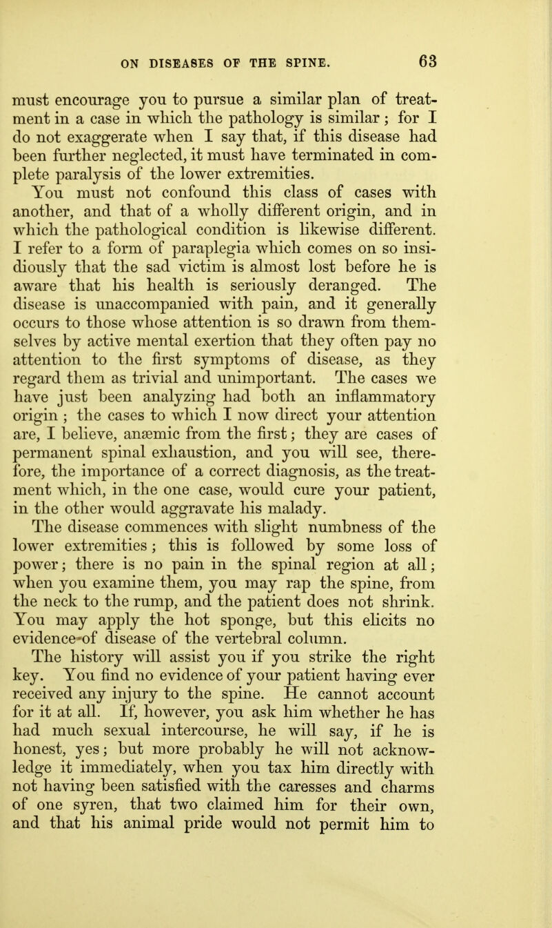 must encourage you to pursue a similar plan of treat- ment in a case in which the pathology is similar; for I do not exaggerate when I say that, if this disease had been further neglected, it must have terminated in com- plete paralysis of the lower extremities. You must not confound this class of cases with another, and that of a wholly different origin, and in which the pathological condition is likewise different. I refer to a form of paraplegia which comes on so insi- diously that the sad victim is almost lost before he is aware that his health is seriously deranged. The disease is unaccompanied with pain, and it generally occurs to those whose attention is so drawn from them- selves by active mental exertion that they often pay no attention to the first symptoms of disease, as they regard them as trivial and unimportant. The cases we have just been analyzing had both an inflammatory origin ; the cases to which I now direct your attention are, I believe, anaemic from the first; they are cases of permanent spinal exhaustion, and you will see, there- fore, the importance of a correct diagnosis, as the treat- ment which, in the one case, would cure your patient, in the other would aggravate his malady. The disease commences with slight numbness of the lower extremities; this is followed by some loss of power; there is no pain in the spinal region at all; when you examine them, you may rap the spine, from the neck to the rump, and the patient does not shrink. You may apply the hot sponge, but this elicits no evidence-of disease of the vertebral column. The history will assist you if you strike the right key. You find no evidence of your patient having ever received any injury to the spine. He cannot account for it at all. If, however, you ask him whether he has had much sexual intercourse, he will say, if he is honest, yes; but more probably he will not acknow- ledge it immediately, when you tax him directly with not having been satisfied with the caresses and charms of one syren, that two claimed him for their own, and that his animal pride would not permit him to