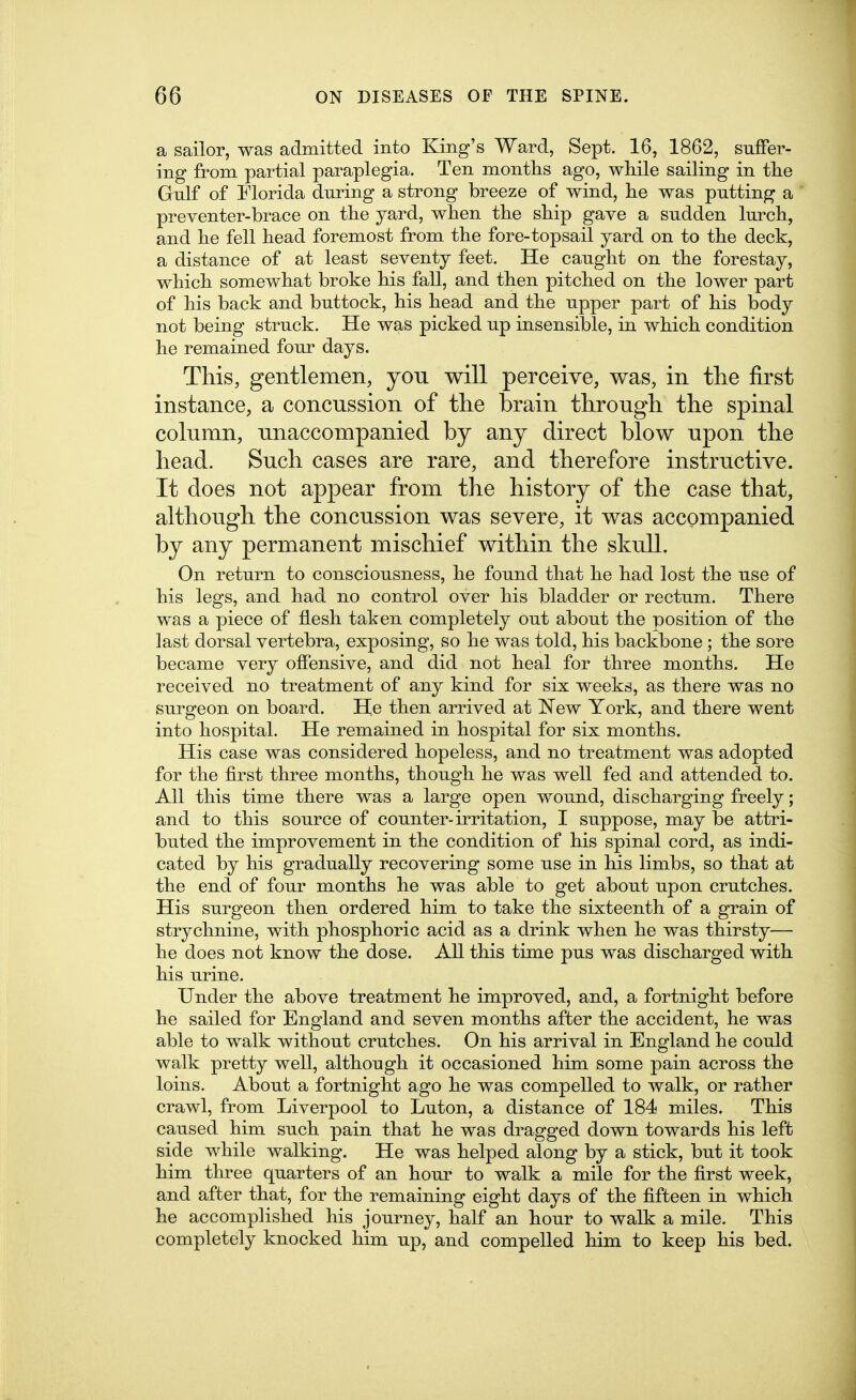 a sailor, was admitted into King's Ward, Sept. 16, 1862, suffer- ing from partial paraplegia. Ten months ago, while sailing in the Gnlf of Florida dnring a strong breeze of wind, he was putting a preventer-brace on the yard, when the ship gave a sudden lurch, and he fell head foremost from the fore-topsail yard on to the deck, a distance of at least seventy feet. He caught on the forestay, which somewhat broke his fall, and then pitched on the lower part of his back and buttock, his head and the upper part of his body not being struck. He was picked up insensible, in which condition he remained four days. This, gentlemen, you will perceive, was, in tlie first instance, a concussion of the brain through the spinal column, unaccompanied by any direct blow upon the head. Such cases are rare, and therefore instructive. It does not appear from the history of the case that, although the concussion was severe, it was accompanied by any permanent mischief within the skull. On return to consciousness, he found that he had lost the use of his legs, and had no control over his bladder or rectum. There was a piece of flesh taken completely out about the position of the last dorsal vertebra, exposing, so he was told, his backbone ; the sore became very offensive, and did not heal for three months. He received no treatment of any kind for six weeks, as there was no surgeon on board. He then arrived at New York, and there went into hospital. He remained in hospital for six months. His case was considered hopeless, and no treatment was adopted for the first three months, though he was well fed and attended to. All this time there was a large open wound, discharging freely; and to this source of counter-irritation, I suppose, may be attri- buted the improvement in the condition of his spinal cord, as indi- cated by his gradually recovering some use in his limbs, so that at the end of four months he was able to get about upon crutches. His surgeon then ordered him to take the sixteenth of a grain of strychnine, with phosphoric acid as a drink when he was thirsty— he does not know the dose. All this time pus was discharged with his urine. Under the above treatment he improved, and, a fortnight before he sailed for England and seven months after the accident, he was able to walk without crutches. On his arrival in England he could walk pretty well, although it occasioned him some pain across the loins. About a fortnight ago he was compelled to walk, or rather crawl, from Liverpool to Luton, a distance of 184 miles. This caused him such pain that he was dragged down towards his left side while walking. He was helped along by a stick, but it took him tliree quarters of an hour to walk a mile for the first week, and after that, for the remaining eight days of the fifteen in which he accomplished his journey, half an hour to walk a mile. This completely knocked him up, and compelled him to keep his bed.