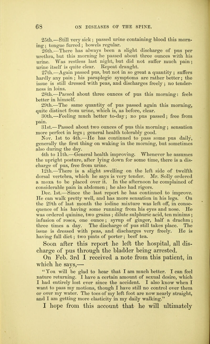 25tli.—Still very sick; passed urine containing blood this morn- ing ; tongne furred ; bowels regular. 26tli.—There has always been a slight discharge of pus per urethra, but this morning he passed about three ounces with his urine. Was restless last night, but did not suffer much pain; urine itself is quite clear. Repeat draught. 27th.—Again passed pus, but not in so great a quantity ; suffers hardly any pain ; his paraplegic symptoms are rather better; the issue is still dressed with peas, and discharges freely ; no tender- ness in loins. 28th.—Passed about three ounces of pus this morning: feels better in himself. 29th.—The same quantity of pus passed again this morning, quite distinct from urine, which is, as before, clear. 30th.—Feeling much better to-day; no pus passed; free from pain. 31st.— Passed about two ounces of pus this morning ; sensation more perfect in legs ; general health tolerably good. Nov. 1st to 4th.—He has continued to pass some pus daily, generally the first thing on waking in the morning, but sometimes also during the day. 4th to 11th.—-General health improving. Whenever he assumes the upright posture, after lying down for some time, there is a dis- charge of pus, free from urine. 12th.—There is a slight swelling on the left side of twelfth dorsal vertebra, which he says is very tender. Mr. Solly ordered a moxa to be placed over it. In the afternoon he complained of considerable pain in abdomen; he also had rigors. Dec. 1st.—Since the last report he has continued to improve. He can walk pretty well, and has more sensation in his legs. On the 29th of last month the iodine mixture was left off, in conse- quence of his having some running from his eyes and nose. He was ordered quinine, two grains ; dilute sulphuric acid, ten minims ; infusion of roses, one ounce ; syrup of ginger, half a drachm; three times a day. The discharge of pus still takes place. The issue is dressed with peas, and discharges very freely. He is having full diet; two pints of porter ; beef tea. Soon after this report lie left the hospital, all dis- charge of pus through the bladder being arrested. On Teb. 3rd I received a note from this patient, in which he says,— You will be glad to hear that I am much better. T can feel nature returning. I have a certain amount of sexual desire, which I had entirely lost ever since the accident. I also know when I want to pass my motions, though I have still no control over them or over my water. The toes of my left foot are now nearly straight, and I am getting more elasticity in my daily walking. I hope from this account that he will ultimately