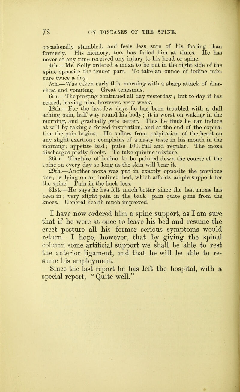 occasionally stumbled, anc^ feels less sure of his footing than formerly. His memory, too, has failed him at times. He has never at any time received any injury to his head or spine. 4th,—Mr. Solly ordered a moxa to be put in the right side of the spine opposite the tender part. To take an ounce of iodine mix- ture twice a day. 5th.—Was taken early this morning with a sharp attack of diar- rhoea and vomiting. Great tenesmus. 6th.—The purging continued all day yesterday ; but to-day it has ceased, leaving him, however, very weak. 18th.—For the last few days he has been troubled with a dull aching pain, half way round hrs body; it is worst on waking in the morning, and gradually gets better. This he finds he can induce at will by taking a forced inspiration, and at the end of the expira- tion the pain begins. He suffers from palpitation of the heart on any slight exertion; complains of a nasty taste in his mouth in the morning; appetite bad; pulse 100, full and regular. The moxa discharges pretty freely. To take quinine mixture. 26th.—Tincture of iodine to be painted down the course of the spine on every day so long as the skin will bear it. 29th.—Another moxa was put in exactly opposite the previous one; is lying on an inclined bed, which affords ample support for the spine. Pain in the back less. 31st.—He says he has felt much better since the last moxa has been in ; very slight pain in the back; pain quite gone from the knees. General health much improved. I have now ordered liim a spine support, as I am sure that if he were at once to leave his bed and resume the erect posture all his former serious symptoms would return. I hope, however, that by giving the spinal column some artificial support we shall be able to rest the anterior ligament, and that he will be able to re- sume his employment. Since the last report he has left the hospital, with a special report,  Quite well.