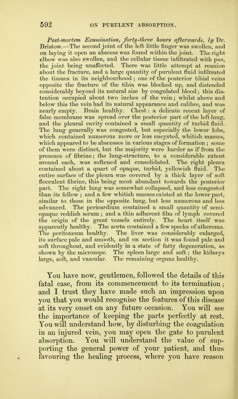 Post-mortem JExamination^ forty-three hours afterwards, ly Dr. Bristow.—The second joint of the left little finger was swollen, and on laying it open an abscess was found within the joint. The right elbow was also swollen, and the cellular tissue infiltrated with pus, the joint being unafi'ected. There was little attempt at reunion about the fracture, and a large quantity of purulent fluid infiltrated the tissues in its neighbourhood ; one of the posterior tibial veins opposite the fracture of the tibia was blocked up, and distended considerably beyond its natural size by coagulated blood; this dis- tention occupied about two inches of the vein; whilst above and below this the vein had its natural appearance and calibre, and was nearly empty. Brain healthy. Chest: a delicate recent layer of false membrane was spread over the posterior part of the left lung, and the pleural cavity contained a small quantity of turbid fluid. The lung generally was congested, but especially the lower lobe, which contained numerous more or less encysted, whitish masses, which appeared to be abscesses in various stages of formation; some of them were distinct, but the majority were harder as if from the presence of fibrine; the lung-structure, to a considerable extent around each, was softened and consolidated. The right pleura contained about a quart of opaque, turbid, yellowish fluid. The entire surface of the pleura was covered by a thick layer of soft flocculent fibrine, this being most abundant towards the posterior part. The right lung was somewhat collapsed, and less congested than its fellow ; and a few whitish masses existed at the lower part, similar to those in the opposite lung, but less numerous and less advanced. The pericardium contained a small quantity of semi- opaque reddish serum ; and a thin adherent film of lymph covered the origin of the great vessels entirely. The heart itself was apparently healthy. The aorta contained a few specks of atheroma. The peritoneum healthy. The liver was considerably enlarged, its surface pale and smooth, and on section it was found pale and soft throughout, and evidently in a state of fatty degeneration, as shown by the microsope. The spleen large and soft; the kidneys large, soft, and vascular. The remaining organs healthy. You have now, gentlemen, followed the details of this fatal case, from its commencement to its termination; and I trust they have made such an impression upon you that you would recognise the features of this disease at its very onset on any future occasion. You will see the importance of keeping the parts perfectly at rest. You will understand how, by disturbing the coagulation in an injured vein, you may open the gate to purulent absorption. You will understand the value of sup- porting the general power of your patient, and thus favouring the healing process, where you have reason