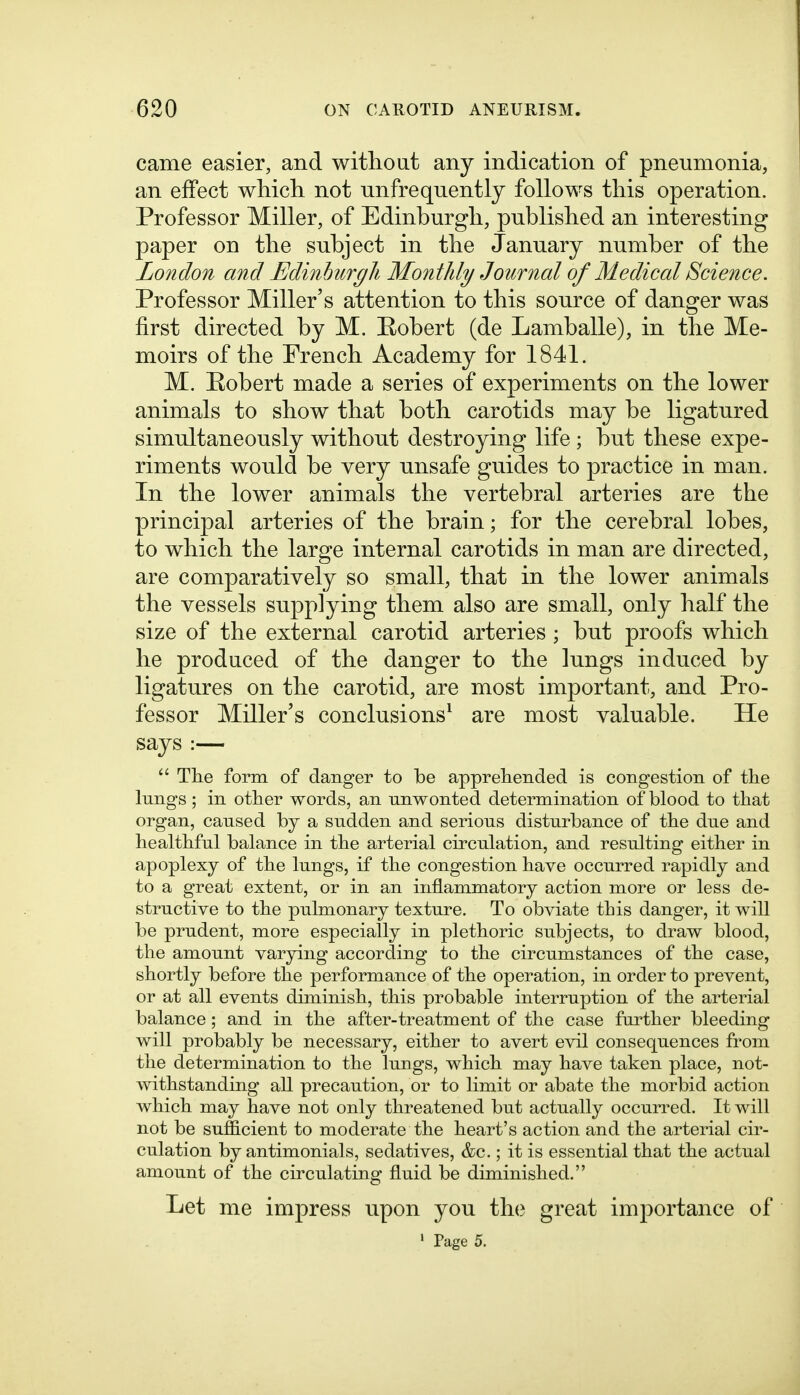 came easier, and witlioat any indication of pneumonia, an effect wliicli not unfrequently follows this operation. Professor Miller, of Edinburgh, published an interesting paper on the subject in the January number of the London and Edinlmrgli Montldy Journal of Medical Science. Professor Miller's attention to this source of danger was first directed by M. Eobert (de Lamballe), in the Me- moirs of the French Academy for 1841. M. Eobert made a series of experiments on the lower animals to show that both carotids may be ligatured simultaneously without destroying life ; but these expe- riments would be very unsafe guides to practice in man. In the lower animals the vertebral arteries are the principal arteries of the brain; for the cerebral lobes, to which the large internal carotids in man are directed, are comparatively so small, that in the lower animals the vessels supplying them also are small, only half the size of the external carotid arteries ; but proofs which he prodaced of the danger to the lungs induced by ligatures on the carotid, are most important, and Pro- fessor Miller's conclusions^ are most valuable. He says :— The form of danger to be apprehended is congestion of the lungs ; in other words, an unwonted determination of blood to that organ, caused by a sudden and serious disturbance of the due and healthful balance in the arterial circulation, and resulting either in apoplexy of the lungs, if the congestion have occurred rapidly and to a great extent, or in an inflammatory action more or less de- structive to the pulmonary texture. To obviate this danger, it will be prudent, more especially in plethoric subjects, to draw blood, the amount varying according to the circumstances of the case, shortly before the performance of the operation, in order to prevent, or at all events diminish, this probable interruption of the arterial balance; and in the after-treatment of the case further bleeding will probably be necessary, either to avert evil consequences from the determination to the lungs, which may have taken place, not- withstanding all precaution, or to limit or abate the morbid action which may have not only threatened but actually occurred. It will not be sufficient to moderate the heart's action and the arterial cir- culation by antimonials, sedatives, &c.; it is essential that the actual amount of the circulating fluid be diminished. Let me impress upon you th(? great importance of