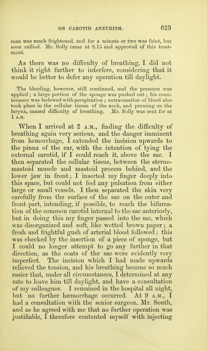 man was mucli friglitened, and for a minute or two was faint, but soon rallied. Mr. Solly came at 8.15 and approved of tbis treat- ment. As there was no difficulty of breatliing, I did not think it right further to interfere, considering that it would be better to defer any operation till daylight. The bleeding, however, still continued, and the pressure was applied ; a large portion of the sponge was pushed out; his coun- tenance was bedewed with perspiration ; extravasation of blood also took place in the cellular tissue of the neck, and pressing on the larynx, caused difficulty of breathing. Mr. Solly was sent for at 1 A.M. When I arrived at 2 a.m., finding the difficulty of breathing again very serious, and the danger imminent from hemorrhage, I extended the incision upwards to the pinna of the ear, with the intention of tying the external carotid, if I could reach it, above the sac. I then separated the cellular tissue, between the sterno- mastoid muscle and mastoid process behind, and the lower jaw in front; I inserted my finger deeply into this space, but could not feel any pulsation from either large or small vessels. I then separated the skin very carefully from the surface of the sac on the outer and front part, intending, if possible, to reach the bifurca- tion of the common carotid internal to the sac anteriorly, but in doing this my finger passed into the sac, which was disorganized and soft, like wetted brown paper; a fresh and frightful gush of arterial blood followed; this was checked by the insertion of a piece of sponge, but I could no longer attempt to go any further in that direction, as the coats of the sac were evidently very imperfect. The incision which I had made upwards relieved the tension, and his breathing became so much easier that, under all circumstances, I determined at any rate to leave him till daylight, and have a consultation of my colleagues. I remained in the hospital all night, but no further hsemorrhage occurred. At 9 a.m., I had a consultation with the senior surgeon, Mr. South, and as he agreed with me that no further operation was justifiable, I therefore contented myself with injecting