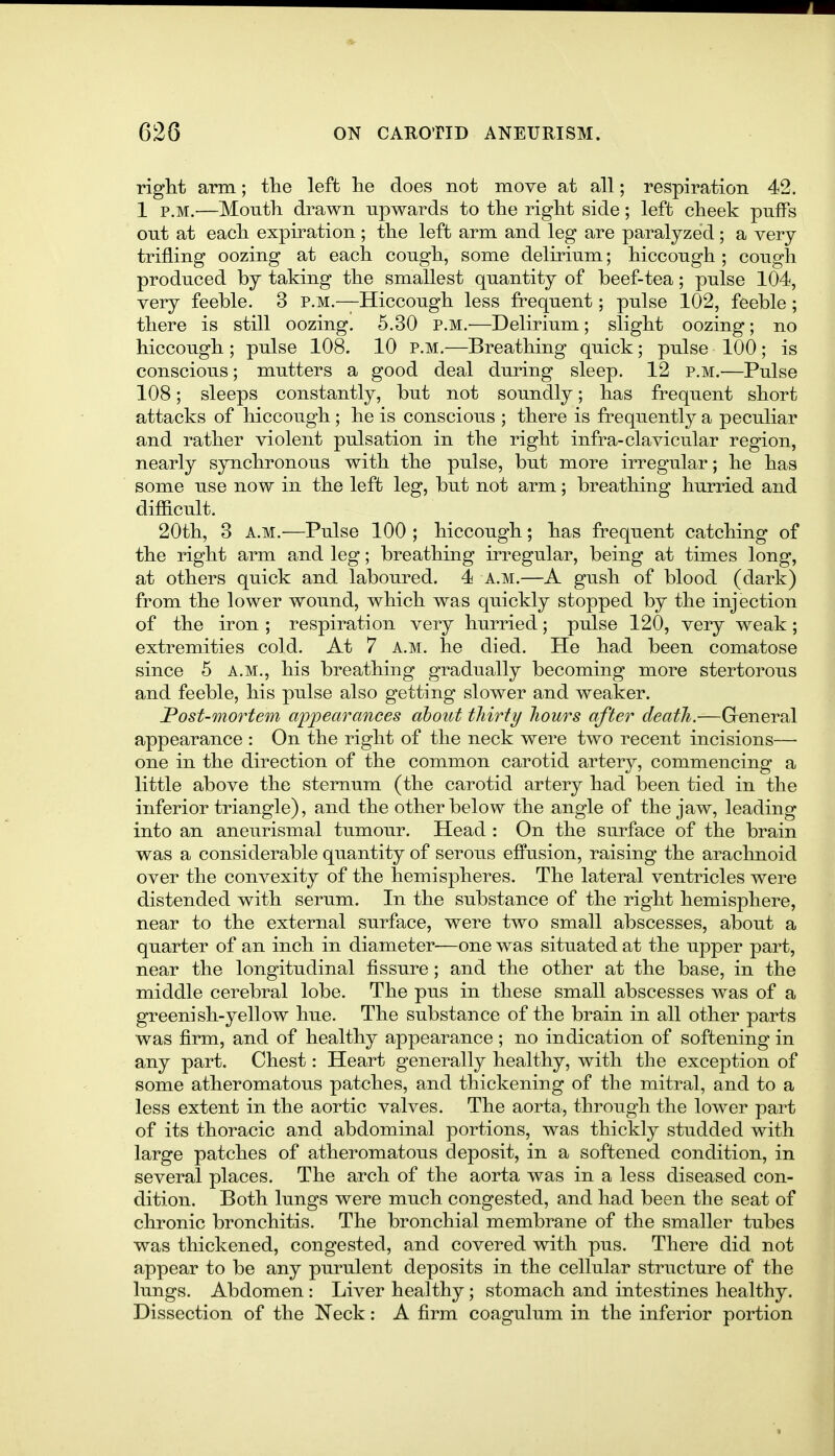 right arm; tlie left he does not move at all; respiration 42. 1 P.M.—Mouth drawn upwards to tlie right side; left cheek puffs out at each expiration; the left arm and leg are paralyzed; a very trifling oozing at each cough, some delirium; hiccough ; cough produced by taking the smallest quantity of beef-tea; pulse 104, very feeble. 3 p.m.—Hiccough less frequent; pulse 102, feeble ; there is still oozing. 6.30 p.m.—Delirium; slight oozing; no hiccough ; pulse 108. 10 p.m.—Breathing quick; pulse 100; is conscious; mutters a good deal during sleep. 12 p.m.—Pulse 108; sleeps constantly, but not soundly; has frequent short attacks of hiccough; he is conscious ; there is frequently a peculiar and rather violent pulsation in the right infra-clavicular region, nearly synchronous with the pulse, but more irregular; he has some use now in the left leg, but not arm; breathing hurried and difficult. 20th, 3 a.m.—Pulse 100 ; hiccough; has frequent catching of the right arm and leg; breathing irregular, being at times long, at others quick and laboured. 4 a.m.—A gush of blood (dark) from the lower wound, which was quickly stopped by the injection of the iron ; respiration very hurried; pulse 120, very weak; extremities cold. At 7 a.m. he died. He had been comatose since 5 a.m., his breathing gradually becoming more stertorous and feeble, his pulse also getting slower and weaker. Post-mortem appearances about thirty hours after death.—General appearance : On the right of the neck were two recent incisions— one in the direction of the common carotid artery, commencing a little above the sternum (the carotid artery had been tied in the inferior triangle), and the other below the angle of the jaw, leading into an aneurismal tumour. Head : On the surface of the brain was a considerable quantity of serous effusion, raising the arachnoid over the convexity of the hemispheres. The lateral ventricles were distended with serum. In the substance of the right hemisphere, near to the external surface, were two small abscesses, about a quarter of an inch in diameter—one was situated at the upper part, near the longitudinal fissure; and the other at the base, in the middle cerebral lobe. The pus in these small abscesses was of a greenish-yellow hue. The substance of the brain in all other parts was firm, and of healthy appearance; no indication of softening in any part. Chest: Heart generally healthy, with the exception of some atheromatous patches, and thickening of the mitral, and to a less extent in the aortic valves. The aorta, through the lower part of its thoracic and abdominal portions, was thickly studded with large patches of atheromatous deposit, in a softened condition, in several places. The arch of the aorta was in a less diseased con- dition. Both lungs were much congested, and had been the seat of chronic bronchitis. The bronchial membrane of the smaller tubes was thickened, congested, and covered with pus. There did not appear to be any purulent deposits in the cellular structure of the lungs. Abdomen : Liver healthy; stomach and intestines healthy. Dissection of the Neck: A firm coagulum in the inferior portion