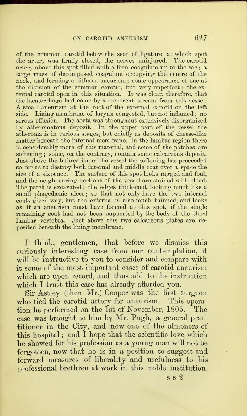 of tlie common carotid below the seat of ligature, at whicli spot tlie artery was firmly closed, the nerves uninjured. The carotid artery above this spot filled with a firm coagulum up to the sac; a large mass of decomposed coagulum occupying the centre of the neck, and forming a diffused aneurism; some appearance of sac at the division of the common carotid, but very imperfect ; the ex- ternal carotid open in this situation. It was clear, therefore, that the haamorrhage had come by a recurrent stream from this vessel. A small aneurism at the root of the external carotid on the left side. Lining membrane of larynx congested, but not inflamed ; no serous effusion. The aorta was throughout extensively disorganized by atheromatous deposit. In the upper part of the vessel the atheroma is in various stages, but chiefly as deposits of cheese-like matter beneath the internal membrane. In the lumbar region there is considerably more of this material, and some of the patches are softening ; some, on the contrary, contain some calcareous deposit. Just above the bifurcation of the vessel the softening has proceeded so far as to destroy both internal and middle coat over a space the size of a sixpence. The surface of this spot looks ragged and foul, and the neighbouring portions of the vessel are stained with blood. The patch is excavated; the edges thickened, looking much like a small phagedeenic ulcer; so that not only have the two internal coats given way, but the external is also much thinned, and looks as if an aneurism must have formed at this spot, if the single remaining coat had not been supported by the body of the third lumbar vertebra. Just above this two calcareous plates are de- posited beneath the lining membrane. I think, gentlemen, that before we dismiss this curiously interesting case from our contemplation, it will be instructive to you to consider and compare with it some of the most important cases of carotid aneurism which are upon record, and thus add to the instruction which I trust this case has already afforded you. Sir Astley (then Mr.) Cooper was the first surgeon who tied tlie carotid artery for aneurism. This opera- tion he performed on the 1st of November, 1805. The case was brought to him by Mr. Pugh, a general prac- titioner in the City, and now one of the almoners of this hospital; and I hope that the scientific love which he showed for his profession as a young man will not be forgotten, now that he is in a position to suggest and forward measures of liberality and usefulness to his professional brethren at work in this noble institution. s s 2