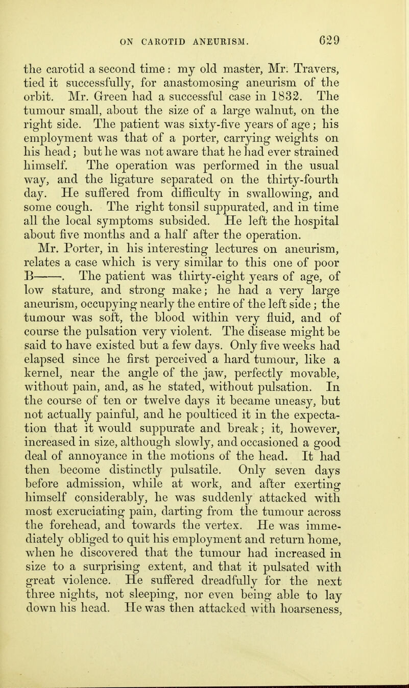 the carotid a second time: my old master, Mr. Travers, tied it successfully, for anastomosing aneurism of the orbit. Mr. Green had a successful case in 1832. The tumour small, about the size of a large walnut, on the right side. The patient was sixty-five years of age; his employment was that of a porter, carrying weights on his head; but he was not aware that he had ever strained himself. The operation was performed in the usual way, and the ligature separated on the thirty-fourth day. He suffered from difficulty in swallowing, and some cough. The right tonsil suppurated, and in time all the local symptoms subsided. He left the hospital about five months and a half after the operation. Mr. Porter, in his interesting lectures on aneurism, relates a case which is very similar to this one of poor B . The patient was thirty-eight years of age, of low stature, and strong make; he had a very large aneurism, occupying nearly the entire of the left side; the tumour w^as soft, the blood within very fluid, and of course the pulsation very violent. The disease might be said to have existed but a few days. Only five weeks had elapsed since he first perceived a hard tumour, like a kernel, near the angle of the jaw, perfectly movable, without pain, and, as he stated, without pulsation. In the course of ten or twelve days it became uneasy, but not actually painful, and he poulticed it in the expecta- tion that it would suppurate and break; it, however, increased in size, although slowly, and occasioned a good deal of annoyance in the motions of the head. It had then become distinctly pulsatile. Only seven days before admission, while at work, and after exerting himself considerably, he was suddenly attacked with most excruciating pain, darting from the tumour across the forehead, and towards the vertex. He was imme- diately obliged to quit his employment and return home, when he discovered that the tumour had increased in size to a surprising extent, and that it pulsated with great violence. He suffered dreadfully for the next three nights, not sleeping, nor even being able to lay down his head. He was then attacked with hoarseness,