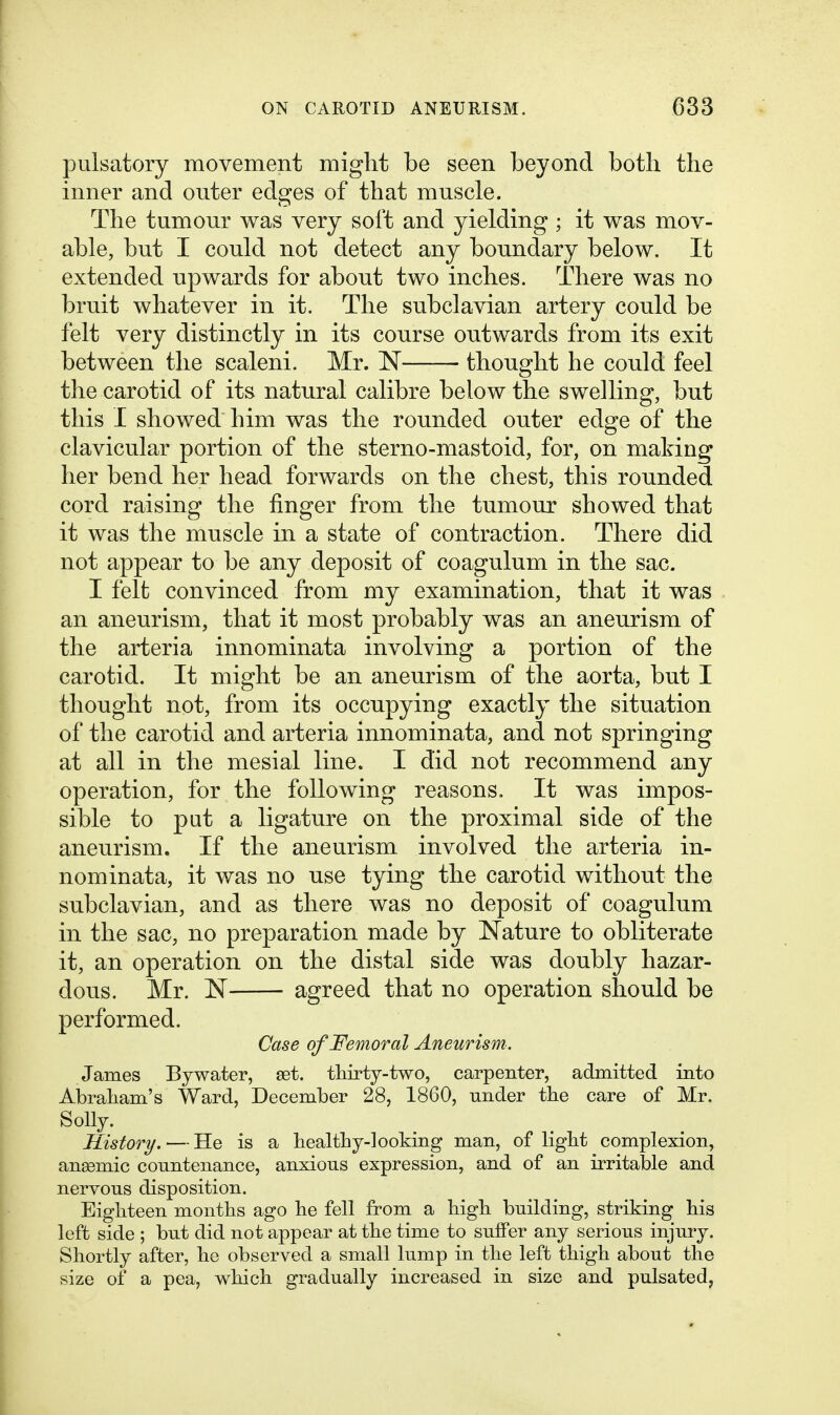 pulsatory movement might be seen beyond both the inner and outer edges of that muscle. The tumour was very soft and yielding; it was mov- able, but I could not detect any boundary below. It extended upwards for about two inches. There was no bruit whatever in it. The subclavian artery could be felt very distinctly in its course outwards from its exit between the scaleni. Mr. N thought he could feel the carotid of its natural calibre below the swelling, but this I showed him was the rounded outer edge of the clavicular portion of the sterno-mastoid, for, on making her bend her head, forwards on the chest, this rounded cord raising the finger from the tumour showed that it was the muscle in a state of contraction. There did not appear to be any deposit of coagulum in the sac. I felt convinced from my examination, that it was an aneurism, that it most probably was an aneurism of the arteria innominata involving a portion of the carotid. It might be an aneurism of the aorta, but I thought not, from its occupying exactly the situation of the carotid and arteria innominata, and not springing at all in the mesial line. I did not recommend any operation, for the following reasons. It was impos- sible to put a ligature on the proximal side of the aneurism. If the aneurism involved the arteria in- nominata, it was no use tying the carotid without the subclavian, and as there was no deposit of coagulum in the sac, no preparation made by Nature to obliterate it, an operation on the distal side was doubly hazar- dous. Mr. N agreed that no operation should be performed. Case of Femoral Aneurism. James By water, set. thirty-two, carpenter, admitted into Abraliam's Ward, December 28, 1860, under tlie care of Mr. Solly. History. — He is a healthy-looking man, of light complexion, aneemic countenance, anxious expression, and of an irritable and nervous disposition. Eighteen months ago he fell from a high building, striking his left side ; but did not appear at the time to suffer any serious injury. Shortly after, he observed a small lump in the left thigh about the size of a pea, which gradually increased in size and pulsated,