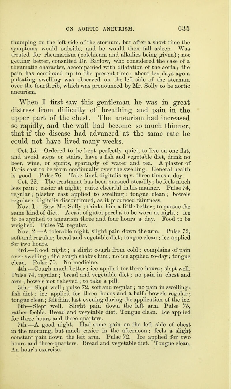 thuinpiiig on the left side of the sternum, but after a short time the symptoms would subside, and he would then fall asleep. Was treated for rheumatism (colchicum and alkalies being given) ; not getting better, consulted Dr. Barlow, who considered the case of a rheumatic character, accompanied with dilatation of the aorta; the pain has continued up to the present time ; about ten days ago a pulsating swelling was observed on the left side of the sternum over the fourth rib, which was pronounced by Mr. Solly to be aortic aneurism. When I first saw this gentleman he was in great distress from, difficulty of breathing and pain in the upper part of the chest. The aneurism had increased so rapidly, and the wall had become so much thinner, that if the disease had advanced at the same rate he could not have lived many weeks. Oct. 15.—Ordered to be kept perfectly quiet, to live on one flat, and avoid steps or staus, have a fish and vegetable diet, drink no beer, wine, or spirits, sparingly of water and tea. A plaster of Paris cast to be worn continually over the swelling. General health is good. Pulse 76. Take tinct. digitalis nxv. three times a day. Oct. 22.—The treatment has been pursued steadily; he feels much less pain ; easier at night; quite cheerful in his manner. Pulse 74, regular; plaster cast applied to swelling; tongue clean; bowels regular ; digitalis discontinued, as it produced faintness. Kov. 1.-—Saw Mr. Solly ; thinks him a little better ; to pursue the same kind of diet. A cast of gutta percha to be worn at night; ice to be applied to aneurism three and four hours a day. Pood to be weighed. Pulse 72, regular. Nov. 2.—A tolerable night, slight pain down the arm. Pulse 72, soft and regular; bread and vegetable diet; tongue clean ; ice applied for two hours. 3rd.—Good night; a slight cough from cold ; complains of pain over swelling ; the cough shakes him; no ice applied to-day; tongue clean. Pulse 70. No medicine. 4th.—Cough much better ; ice applied for three hours ; slept well. Pulse 74, regular ; bread and vegetable diet; no pain in chest and arm ; bowels not relieved ; to take a pill. 5th.—Slept well; pulse 72, soft and regular; no pain in swelling ; fish diet; ice applied for three hours and a half; bowels regular ; tongue clean; felt faint last evening during the application of the ice. 6th—Slept well. Slight pain down the left arm. Pulse 75, rather feeble. Bread and vegetable diet. Tongue clean. Ice applied for three hours and three-quarters. 7th.—A good night. Had some pain on the left side of chest in the morning, but much easier in the afternoon; feels a slight constant pain down the left arm. Pulse 72. Ice applied for two hours and three-quarters. Bread and vegetable diet. Tongue clean. An hour's exercise.
