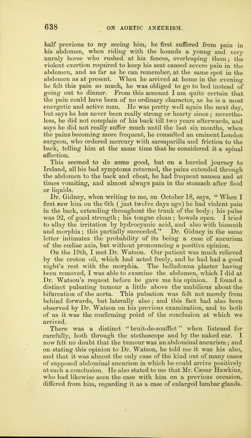 half previous to my seeing him, he first suffered from pain in his abdomen, when riding with the hounds a young and very unruly horse who rushed at his fences, overleaping them; the violent exertion required to keep his seat caused severe pain in the abdomen, and as far as he can remember, at the same spot in the abdomen as at present. When he arrived at home in the evening he felt this pain so much, he was obliged to go to bed instead of going out to dinner. From this account I am quite certain that the pain could have been of no ordinary character, as he is a most energetic and active man. He was pretty well again the next day, but says he has never been really strong or hearty since ; neverthe- less, he did not complain of his back till two years afterwards, and says he did not really suffer much until the last six months, when the pains becoming more frequent, he consulted an eminent London surgeon, who ordered mercury with sarsaparilla and friction to the back, telling him at the same time that he considered it a spinal affection. This seemed to do some good, but on a hurried journey to Ireland, all his bad symptoms returned, the pains extended through the abdomen to the back and chest, he had frequent nausea and at times vomiting, and almost always pain in the stomach after food or liquids. Dr. Gridney, when writing to me, on October 18, says, When I first saw him on the 6th ( just twelve days ago) he had violent pain in the back, extending throughout the trunk of the body ; his pulse was 92, of gopd strength; his tongue clean ; bowels open. I tried to allay the irritation by hydrocyanic acid, and also with bismuth and morphia ; this partially succeeded. Dr. Gidney in the same letter intimates the probability of its being a case of aneurism of the coeliac axis, but without pronouncing a positive opinion. On the 19th, I met Dr. Watson. Our patient was much relieved by the croton oil, which had acted freely, and he had had a good night's rest with the morphia. The belladonna plaster having been removed, I was able to examine the abdomen, which I did at Dr. Watson's request before he gave me his opinion. I found a distinct pulsating tumour a little above the umbilicus about the bifurcation of the aorta. This pulsation was felt not merely from behind forwards, but laterally also ; and this fact had also been observed by Dr. Watson on his previous examination, and to both of us it was the confirming point of the conclusion at which we arrived. There was a distinct bruit-de-soufflet when listened for carefully, both through the stethoscope and by the naked ear. I now felt no doubt that the tumour was an abdominal aneurism ; and on stating this opinion to Dr. Watson, he told me it was his also, and that it was almost the only case of the kind out of many cases of supposed abdominal anem^ism in which he could arrive positivel}^ at such a conclusion. He also stated to me that Mr. Caesar Hawkins, who had likewise seen the case with him on a previous occasion, differed from him, regarding it as a case of enlarged lumbar glands.