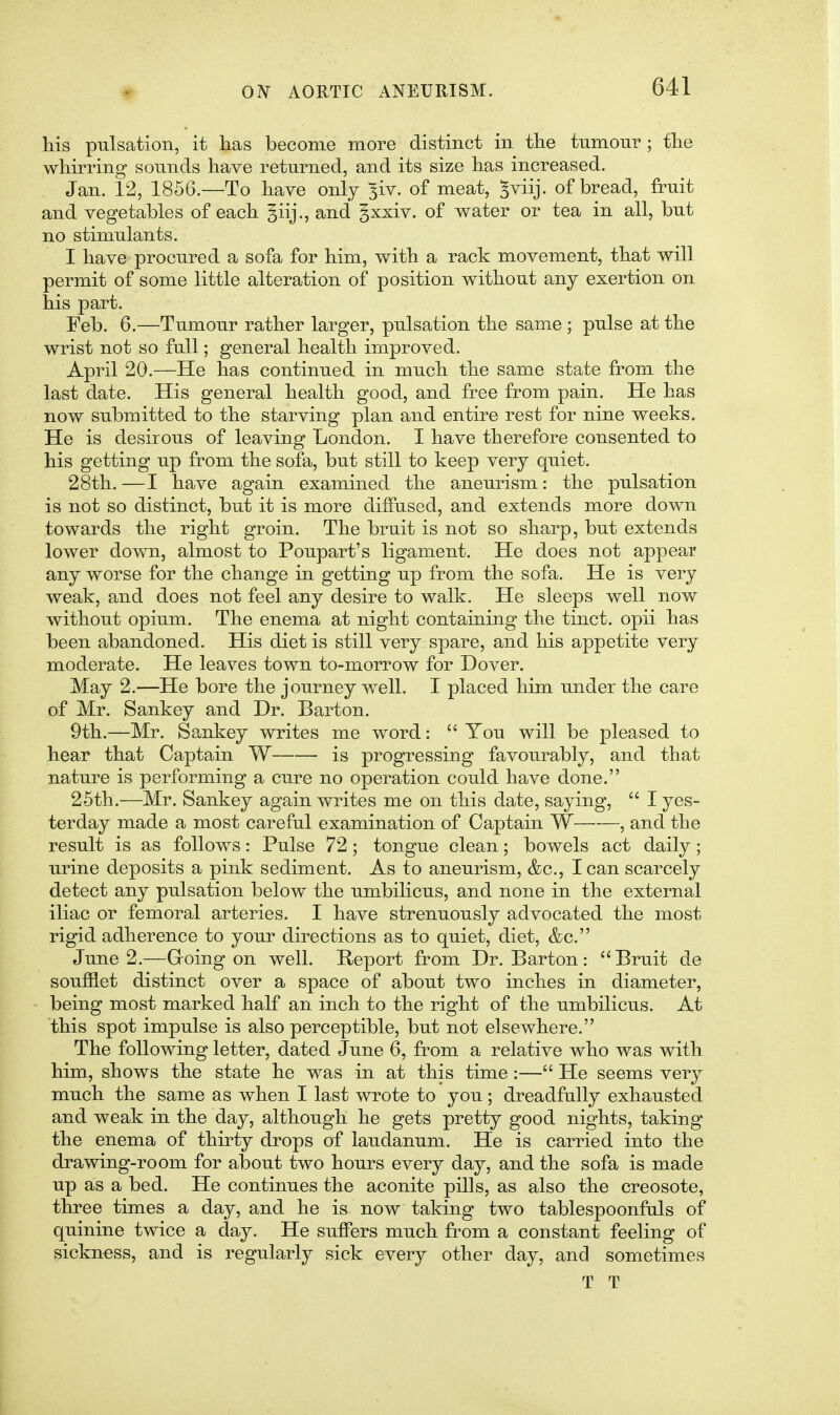 his pulsation, it has become more distinct in tlie tumour ; tlie whirring sounds have returned, and its size has increased. Jan. 12, 1856.—To have only ^iv. of meat, ^viij. of bread, fruit and vegetables of each ^iij., and gxxiv. of water or tea in all, but no stimulants. I have procured a sofa for him, with a rack movement, that will permit of some little alteration of position without any exertion on his part. Feb. 6.-—Tumour rather larger, pulsation the same ; pulse at the wrist not so full; general health improved. April 20.—He has continued in much the same state from the last date. His general health good, and free from pain. He has now submitted to the starving plan and entire rest for nine weeks. He is desirous of leaving London. I have therefore consented to his getting up from the sofa, but still to keep very quiet. 28th.—I have again examined the aneurism: the pulsation is not so distinct, but it is more diffused, and extends more down towards the right groin. The bruit is not so sharp, but extends lower down, almost to Poupart's ligament. He does not appear any worse for the change in getting up from the sofa. He is very weak, and does not feel any desire to walk. He sleeps well now without opium. The enema at night containing the tinct. opii has been abandoned. His diet is still very spare, and his appetite very moderate. He leaves town to-morrow for Dover. May 2,—He bore the journey well. I placed him under the care of Mr. Sankey and Dr. Barton. 9th.—Mr. Sankey writes me word:  You will be pleased to hear that Captain W is progressing favourably, and that nature is performing a cure no operation could have done. 25th.—Mr. Sankey again writes me on this date, saying,  I yes- terday made a most careful examination of Captain W , and the result is as follows: Pulse 72; tongue clean; bowels act daily; urine deposits a pink sediment. As to aneurism, &c., lean scarcely detect any pulsation below the umbilicus, and none in the external iliac or femoral arteries. I have strenuously advocated the most rigid adherence to your directions as to quiet, diet, &c. June 2.—G-oing on well. Report from Dr. Barton: Bruit de soufflet distinct over a space of about two inches in diameter, being most marked half an inch to the right of the umbilicus. At this spot impulse is also perceptible, but not elsewhere. The following letter, dated June 6, from a relative who was with him, shows the state he was in at this time :— He seems very much the same as when I last wrote to you; dreadfully exhausted and weak in the day, although he gets pretty good nights, taking the enema of thirty drops of laudanum. He is carried into the drawing-room for about two hours every day, and the sofa is made up as a bed. He continues the aconite pills, as also the creosote, three times a day, and he is now taking two tablespoonfuls of quinine twice a day. He suffers much from a constant feeling of sickness, and is regularly sick every other day, and sometimes T T