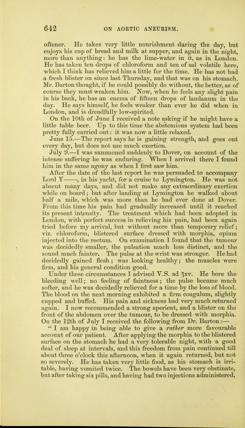 oftener. He takes very little nourisliment during tlie day, but eujoys Ids cup of bread and milk at supper, and again in tbe night, more than anything: be has the lime-water in it, as in London. He has taken ten drops of chloroform and ten of sal volatile here, which I think has relieved him a little for the time. He has not had a fresh blister on since last Thursday, and that was on his stomach. Mr. Barton thought, if he could possibly do without, the better, as of course they must weaken him. Now, when he feels any slight pain in his back, he has an enema of fifteen drops of laudanum in the day. He says himself, he feels weaker than ever he did when in London, and is dreadfally low-spirited. On the 10th of June I received a note asking if he might have a little table beer. Up to this time the abstemious system had been pretty fully carried out: it was now a little relaxed. June 15.—The report says he is gaining strength, and goes out every day, but does not use much exertion. July 9.—I was summoned suddenly to Dover, on account of the intense suffering he was enduring. When I arrived there I found him in the same agony as when I first saw him. After the date of the last report he was persuaded to accompany Lord Y , in his yacht, for a cruise to Lymington. He was not absent many days, and did not make any extraordinary exertion while on board; but after landing at Lymington he walked about half a mile, which was more than he had ever done at Dover. From this time his pain had gradually increased until it reached its present intensity. The treatment which had been adopted in London, with perfect success in relieving his pain, had been again tried before my arrival, but without more than temporary relief; viz. chloroform, blistered surface dressed with morphia, opium injected into the rectum. On examination I found that the tumour was decidedly smaller, the pulsation much less distinct, and the sound much fainter. The pulse at the wrist was stronger. He had decidedly gained flesh ; was looking healthy; the muscles were firm, and his general condition good. Under these circumstances I advised Y.S. ad ^xv. He bore the bleeding well; no feeling of faintness ; the pulse became much softer, and he was decidedly relieved for a time by the loss of blood. The blood on the next morning exhibited a firm coagulum, slightly cupped and buffed. His pain and sickness had very much returned again. I now recommended a strong aperient, and a blister on the front of the abdomen over the tumour, to be dressed with morphia. On the 12th of July I received the following from Dr. Barton :—  I am happy in being able to give a rather more favourable account of our patient. After applying the morphia to the blistered surface on the stomach he had a very tolerable night, with a good deal of sleep at intervals, and this freedom from pain continued till about three o'clock this afternoon, when it again returned, but not so severely. He has taken very little food, as his stomach is irri- table, having vomited twice. The bowels have been very obstinate, but after taking six pills, and having had two injections administered.