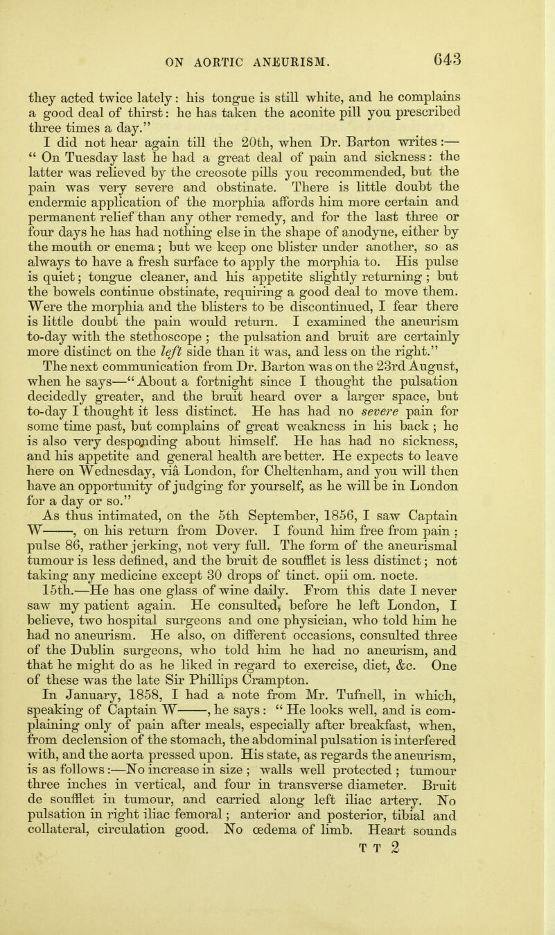 they acted twice lately: his tongue is still white, and he complains a good deal of thirst: he has taken the aconite pill you prescribed three times a day. I did not hear again till the 20th, when Dr. Barton writes :— *' On Tuesday last he had a great deal of pain and sickness: the latter was relieved by the creosote pills you recommended, but the pain was very severe and obstinate. There is little doubt the endermic application of the morphia affords him more certain and permanent relief than any other remedy, and for the last three or four days he has had nothing else in the shape of anodyne, either by the mouth or enema ; but we keep one blister under another, so as always to have a fresh surface to apply the morphia to. His pulse is quiet; tongue cleaner, and his appetite slightly returning ; but the bowels continue obstinate, requiring a good deal to move them. Were the morphia and the blisters to be discontinued, I fear there is little doubt the pain would return. I examined the aneurism to-day with the stethoscope ; the pulsation and bruit are certainly more distinct on the left side than it was, and less on the right. The next communication from Dr. Barton was on the 23rd August, when he says—About a fortnight since I thought the pulsation decidedly greater, and the bruit heard over a larger space, but to-day I thought it less distinct. He has had no severe pain for some time past, but complains of great weakness in his back ; he is also very despojiding about himself. He has had no sickness, and his appetite and general health are better. He expects to leave here on Wednesday, via London, for Cheltenham, and you will then have an opportunity of judging for yourself, as he will be in London for a day or so. As thus intimated, on the 5th September, 1856, I saw Captain W , on his return from Dover. I found him free from pain : pulse 86, rather jerking, not very full. The form of the aneurismal tumour is less defined, and the bruit de souf&et is less distinct; not taking any medicine except 30 drops of tinct. opii om. nocte. 15th.—He has one glass of wine daily. From this date I never saw my patient again. He consultedj before he left London, I beHeve, two hospital surgeons and one physician, who told him he had no aneurism. He also, on different occasions, consulted three of the Dublin surgeons, who told him he had no aneurism, and that he might do as he liked in regard to exercise, diet, &c. One of these was the late Sir Phillips Crampton. In January, 1858, I had a note from Mr. Tufnell, in which, speaking of Captain W , he says : He looks well, and is com- plaining only of pain after meals, especially after breakfast, when, from declension of the stomach, the abdominal pulsation is interfered with, and the aorta pressed upon. His state, as regards the aneurism, is as follows :—No increase in size ; walls well protected ; tumour three inches in vertical, and four in transverse diameter. Bruit de soufflet in tumour, and carried along left iliac artery. No pulsation in right iliac femoral; anterior and posterior, tibial and collateral, circulation good. No oedema of limb. Heart sounds T T 2