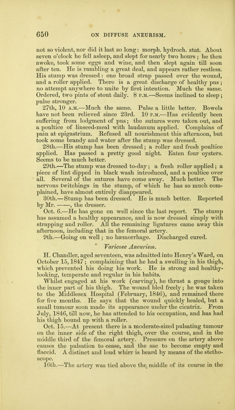 not so violent, nor did it last so long: morph.. hydrocli. stat. About seven o'clock lie fell asleep, and slept for nearly two lionrs ; lie then awoke, took some eggs and wine, and tlien slept again till soon after ten. He is rambling a great deal, and appears rather restless. His stump was dressed: one broad strap passed over the wound, and a roller applied. There is a great discharge of healthy pus ; no attempt anywhere to unite by first intention. Much the same. Ordered, two pints of stout daily. 8 p.m.—Seems inclined to sleep ; pulse stronger. 27th, 10 A.M.—Much the same. Pulse a little better. Bowels have not been relieved since 23rd. 10 p.m.—Has evidently been suffering from lodgment of pus; the sutures were taken out, and a poultice of linseed-meal with laudanum applied. Complains of pain at epigastrium. Refused all nourishment this afternoon, but took some brandy and water after the stump was dressed. 28th.—His stump has been dressed; a roller and fresh poultice applied. Has passed a pretty goo.d night. Eaten four oysters. Seems to be much better. 29th.—The stump was dressed to-day; a fresh roller applied; a piece of lint dipped in black wash introduced, and a poultice over all. Several of the sutures have come away. Much better. The nervous twitchings in the stump, of which he has so much com- plained, have almost entirely disappeared. 30th.—Stump has been dressed. He is much better. Reported by Mr. , the dresser. Oct. 6.—He has gone on well since the last report. The stump has assumed a healthy appearance, and is now dressed simply with strapping and roller. All the remaining ligatures came away this afternoon, including that in the femoral artery. 9th.—Going on well; no haemorrhage. Discharged cured. Varicose Aneurism. H. Chandler, aged seventeen, was admitted into Henry's Ward, on October 15,1847 ; complaining that he had a swelling in his thigh, which prevented his doing his work. He is strong and healthy- looking, temperate and regular in his habits. Whilst engaged at his work (carving), he thrust a gouge into the inner part of his thigh. The wound bled freely ; he was taken to the Middlesex Hospital (February, 1846), and remained there for five months. He says that the wound quickly healed, but a small tumour soon made its appearance under the cicatrix. From July, 1846, till now, he has attended to his occupation, and has had his thigh bound up with a roller. Oct, 15.—At present there is a moderate-sized pulsating tumour on the inner side of the right thigh, over the course, and in the middle third of the femoral artery. Pressure on the artery above causes the pulsation to cease, and the sac to become empty and flaccid. A distinct and loud whirr is heard by means of the stetho- scope. 16th.—The artery was tied above the, middle of its course in the