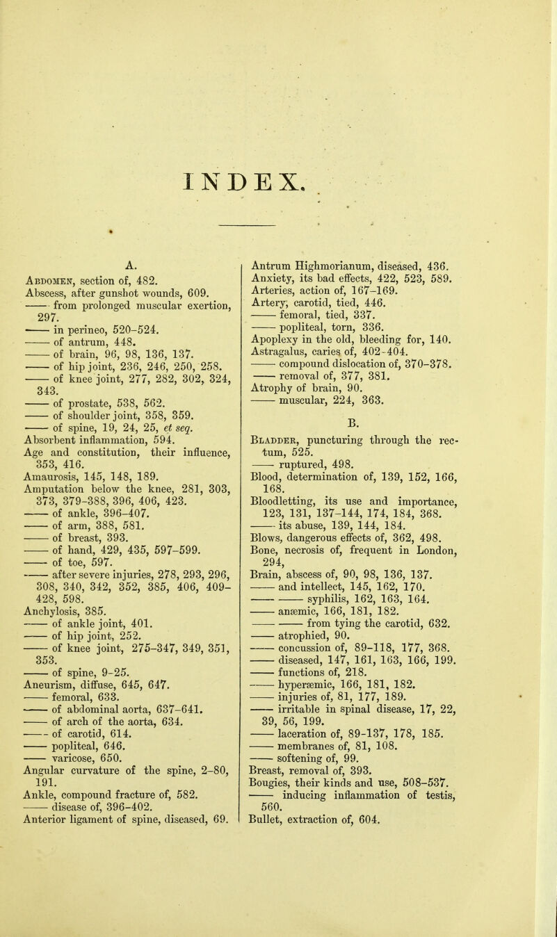 INDEX, A. Abdomen, section of, 482. Abscess, after gunshot wounds, 609, from prolonged muscular exertion, 297. in perineo, 520-524. of antrum, 448. of brain, 96, 98, 136, 137. of tip joint, 236, 246, 250, 258. of knee joint, 277, 282, 302, 324, 343. of prostate, 538, 562. of shoulder joint, 358, 359. of spine, 19, 24, 25, et seq. Absorbent inflammation, 594. Age and constitution, their influence, 353, 416. Amaurosis, 145, 148, 189. Amputation below the knee, 281, 303, 373, 379-388, 396, 406, 423. of ankle, 396-407. of arm, 388, 581. of breast, 393. of hand, 429, 435, 597-599. of toe, 597. after severe injuries, 278, 293, 296, 308, 340, 342, 352, 385, 406, 409- 428, 598. Anchylosis, 385. of ankle joint, 401. of hip joint, 252. of knee joint, 275-347, 349, 351, 353. of spine, 9-25. Aneurism, diffuse, 645, 647. femoral, 633. of abdominal aorta, 637-641. of arch of the aorta, 634. of carotid, 614. popliteal, 646. varicose, 650. Angular curvature of the spine, 2-80, 191. Ankle, compound fracture of, 582. disease of, 396-402. Anterior ligament of spine, diseased, 69. Antrum Highmorianum, diseased, 436. Anxiety, its bad effects, 422, 523, 589. Arteries, action of, 167-169. Artery, carotid, tied, 446. femora], tied, 337. popliteal, torn, 336. Apoplexy in the old, bleeding for, 140. Astragalus, caries of, 402-404. compound dislocation of, 370-378. — removal of, 377, 381. Atrophy of brain, 90. muscular, 224, 363. B. Bladdek, puncturing through the rec- tum, 525. ruptured, 498. Blood, determination of, 139, 152, 166, 168. Bloodletting, its use and importance, 123, 131, 137-144, 174, 184, 368. its abuse, 139, 144, 184. Blows, dangerous effects of, 362, 498. Bone, necrosis of, frequent in London, 294, Brain, abscess of, 90, 98, 136, 137. and intellect, 145, 162, 170. syphilis, 162, 163, 164. anaemic, 166, 181, 182. from tying the carotid, 632. atrophied, 90. concussion of, 89-118, 177, 368. diseased, 147, 161, 163, 166, 199. functions of, 218. hypersemic, 166, 181, 182. injuries of, 81, 177, 189. irritable in spinal disease, 17, 22, 39, 56, 199. laceration of, 89-137, 178, 185. membranes of, 81, 108. softening of, 99. Breast, removal of, 393. Bougies, their kinds and use, 508-537. inducing inflammation of testis, 560. Bullet, extraction of, 604.