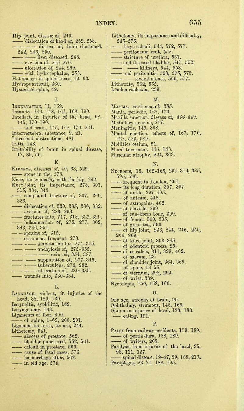 Hip joint, disease of, 249. dislocation of head of, 252, 258. disease of, limb shortened, 242, 246, 250. liver diseased, 248. excision of, 245-270. ulceration of, 244, 269. with hydrocephalus, 253. Hot sponge in spinal cases, 19, 63. Hydrops articuli, 360. Hysterical spine, 49. I. Innervation, 11, 169. Insanity, 146, 148, 161, 168, 190. Intellect, in injuries of the head, 98- 145, 170-190. ■ and brain, 145, 162, 170, 221. Intervertebral substance, 9, 21. Intestinal obstructions, 481. Iritis, 148. Irritability of brain in spinal disease, 17, 39, 56. K. Kidneys, diseases of, 40, 68, 529. stone in the, 578, Knee, its sympathy with the hip, 242. Knee-joint, its importance, 273, 301, 315, 334, 343. compound fracture of, 307, 309, 336. dislocation of, 330, 335, 336, 339. excision of, 283, 293. fractures into, 317, 318, 327, 329. inflammation of, 275, 277, 302, 343, 346, 354. sprains of, 315. • strumous, frequent, 273. amputation for, 274-345. anchylosis of, 275-355. ■ — reduced, 354, 387. • suppuration of, 277-346. • tuberculous, 274, 282. • ulceration of, 280-385. wounds into, 330-334. L. Language, violent, in injuries of the head, 88, 129, 130. Laryngitis, syphilitic, 162. Laryngotomy, 163. Ligaments of foot, 400. of spine, 1-69, 200, 201. Ligamentum teres, its use, 244. Lithotomy, 541. abscess of prostate, 562. bladder punctured, 552, 561. calculi in prostate, 560. cause of fatal cases, 576. haemorrhage after, 562. in old age, 574. Lithotomy, its importance and difficulty, 545-576. large calculi, 544, 572, 577. peritoneum rent, 552. stricture of urethra, 561. and diseased bladder, 547, 552. kidneys, 544, 553. and peritonitis, 553, 575, 578. several stones, 566, 577. Lithotrity, 562, 565. London cachexia, 239. M. Mamma, carcinoma of, 385. Mania, periodic, 168, 170. Maxilla superior, disease of, 436-449. Medullary neurine, 217. Meningitis, 149, 368. Mental emotion, effects of, 167, 170, 422, 523, 589. Mollities ossium, 51. Moral treatment, 146, 148. Muscular atrophy, 224, 363. N. Necrosis, 18, 162-165, 294-310, 385, 595, 596. frequent in London, 294. its long duration, 307, 397. — of ankle, 397-405. of antrum, 448. of astragalus, 402. of clavicle, 299. of cuneiform bone, 399. of femur, 300, 305. of great toe, 596. of hip joint, 236, 244, 246, 250, 266, 269. of knee joint, 303-345. ■ of odontoid process, 25. of OS calcis, 311, 398, 402. of sacrum, 23. of shoulder joint, 364, 365. of spine, 18-55. of sternum, 298, 299. of wrist, 389. Nyctolopia, 150, 158, 160. 0. Old age, atrophy of brain, 90. Ophthalmy, strumous, 146, 166. Opium in injuries of head, 133, 183. eating, 191. P. Palsy from railway accidents, 179, 189. of portiadura, 188, 189. of writers, 205. Paralysis from injuries of the head, 95, 98, 111, 137. spinal disease, 19-47, 59, 188, 219. Paraplegia, 23- 71, 188, 195.