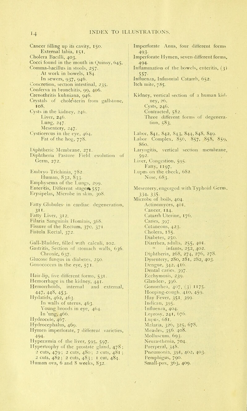 Cancer tilling up its cavity, 150. External labia, 151. Cholera Bacilli, 403. Cocci found in the mouth in Quinsy, 645. Comma-bacillus in stools, 257. . At work in bowels, 184. In sewers, 937, 946. Concretion, section intestinal, 235. Conferva in bronchitis, 99, 406. Crenothritis kuhniana, 946. Crystals of chole'sterin from gallstone. 108. Cysts in the kidney, 24(). j Liver, 246. I Lung, 247. Mesentery, 247. Cysticercus in ihe eye, 464. Fat of the hog, 778. 1 Uphtheric Membrane, 271. [ Diphtheria Pasture Field evolution of i Germ, 272. Embryo Trichinia, 782. Human, 832, 833. Emphysema of the Lungs, 299. Enteritis, DilTerent stagessi^ 557. Erysipelas, Microbe in skin, 308. Fatty Globules- in cardiac defeneration, Patty Liver, 312. Filaria Sanguinis Hominis, 368. Fissure of the Rectum, 370, 371. Fistula Rectal, 372. Gail-Bladder, filled with calculi, 102. Gastritis, Section of stomach walls, 636. Chronic, 637. Glucose fungus in diabetes, 250. Gonococcus in the eye, 571. Hair-lip, live dilTerent forms, 531. Hemorrhage in the kidney, 441. Hemorrhoids, internal and external, I 447. 448, 453- Hydatids, 462, 463. In walls of uterus, 463. Young broods in eye, 464. In 'ung, 466. Hydrocele, 467. Hydrocephalus, 469. Hymen imperlorate, 7 different varieties, ; 494. Hypersemia of the liver, 595, 597. Hypertrophy of the prostate gland, 478; 2 cuts, 479; 2 cuts, 480; 2 cuts, 481 ; 2 cuts, 482 ; 2 cuts, 483 ; i cut, 484. Human ova, 6 and 8 weeks, 832. Imperforate Anus, four different forms 493- Imperforate Hymen, seven different forms, 494- Inflammation of the bowels, enteritis, (^1 557- Influenza, Infusorial Catarrh, 652. Itch mite, 785. Kidney, vertical section of a human kid- ney, 26. Cysts, 246. Contracted, 582. Three different forms of degenera- tion, 583. Labor, 841, 842, 843, 844,848, 849. Labor Complex, 856, 857, 858, 859, 860. Laryngitis, vertical section membrane, 592- Liver, Congestion, 595. Fatty, 1197. Lupus on the cheek, 682. Nose, 683. Mesentery, engorged with Typhoid Germ, 334. 335- Microbe of boils, 404. Actinomyces, 401. Cancer, 114. Catarrh Uterine, 176. Caries, 397. Cutaneous, 423. Cholera, 185.  Diabetes, 250. Diarrhea, adults, 255,401.  infants, 252, 402. Diphtheria, 268, 274, 276, 278. Dysentery, 280, 281, 282, 403. Dengue, 342, 416. Dental caries, 397. Ecchymosis, 239. Glander.= , 396. Gonorrhea, 407, (3) II75. Hooping-cough. 410, 459. Hay Fever, 351. 399. Indican, 395. Influenza, 404. Leprosy, 241, 676. Lupus 681. Malaria, 326, 325, 678. Measles, 356, 408. Molluscuni. 693. Neurasthenia, 704. Puerperal, 348. Pneumonia, 391, 402, 403. Pemphigus, 790. Small-pox, 363, 409.