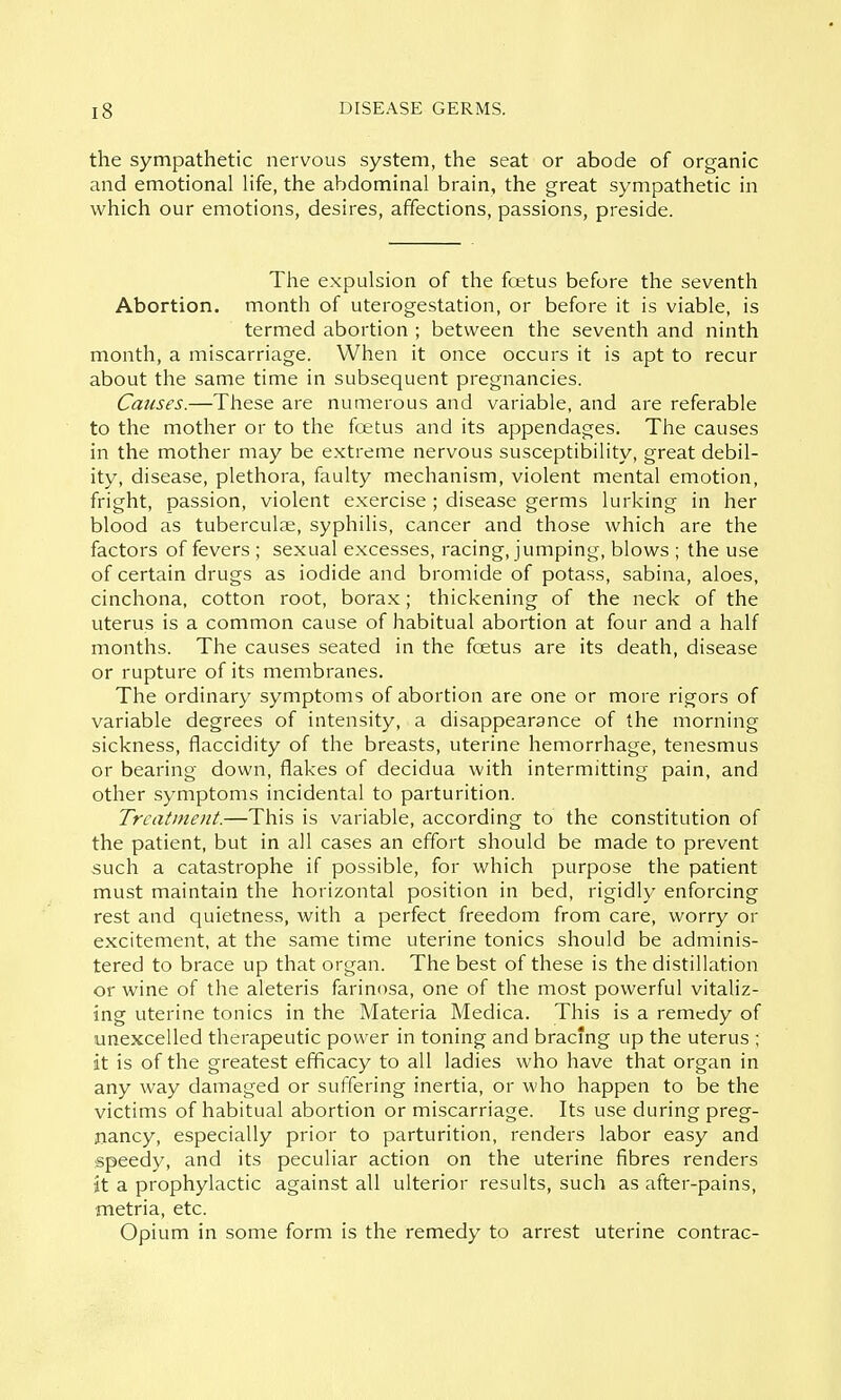 the sympathetic nervous system, the seat or abode of organic and emotional life, the abdominal brain, the great sympathetic in which our emotions, desires, affections, passions, preside. The expulsion of the fcetus before the seventh Abortion, month of uterogestation, or before it is viable, is termed abortion ; between the seventh and ninth month, a miscarriage. When it once occurs it is apt to recur about the same time in subsequent pregnancies. Causes.—These are numerous and variable, and are referable to the mother or to the foetus and its appendages. The causes in the mother may be extreme nervous susceptibility, great debil- ity, disease, plethora, faulty mechanism, violent mental emotion, fright, passion, violent exercise ; disease germs lurking in her blood as tuberculae, syphilis, cancer and those which are the factors of fevers ; sexual excesses, racing, jumping, blows ; the use of certain drugs as iodide and bromide of potass, sabina, aloes, cinchona, cotton root, borax; thickening of the neck of the uterus is a common cause of habitual abortion at four and a half months. The causes seated in the foetus are its death, disease or rupture of its membranes. The ordinary symptoms of abortion are one or more rigors of variable degrees of intensity, a disappearance of the morning sickness, flaccidity of the breasts, uterine hemorrhage, tenesmus or bearing down, flakes of decidua with intermitting pain, and other symptoms incidental to parturition. Treatment.—This is variable, according to the constitution of the patient, but in all cases an effort should be made to prevent such a catastrophe if possible, for which purpose the patient must maintain the horizontal position in bed, rigidly enforcing rest and quietness, with a perfect freedom from care, worry or excitement, at the same time uterine tonics should be adminis- tered to brace up that organ. The best of these is the distillation or wine of the aleteris farinosa, one of the most powerful vitaliz- ing uterine tonics in the Materia Medica. This is a remedy of unexcelled therapeutic power in toning and bracing up the uterus ; it is of the greatest efficacy to all ladies who have that organ in any way damaged or suffering inertia, or who happen to be the victims of habitual abortion or miscarriage. Its use during preg- nancy, especially prior to parturition, renders labor easy and speedy, and its peculiar action on the uterine fibres renders it a prophylactic against all ulterior results, such as after-pains, metria, etc. Opium in some form is the remedy to arrest uterine contrac-