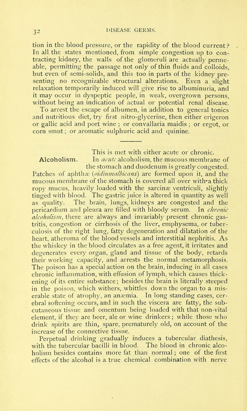 tion in the blood pressure, or the rapidity of the blood current? In all the states mentioned, from simple congestion up to con- tracting kidney, the walls of the glomeruli are actually perme- able, permitting the passage not only of thin fluids and colloids^ but even of semi-solids, and this too in parts of the kidney pre- senting no recognizable structural alterations. Even a slight relaxation temporarily induced will give rise to albuminuria, and it may occur in dyspeptic people, in weak, overgrown persons, without being an indication of actual or potential renal disease. To arrest the escape of albumen, in addition to general tonics and nutritious diet, try first nitro-glycerine, then either erigeron or gallic acid and port wine ; or convallaria maidis ; or ergot, or corn smut; or aromatic sulphuric acid and quinine. This is met with either acute or chronic. Alcoholism. In acute alcoholism, the mucous membrane of the stomach and duodenum is greatly congested. Patches of aphthci; {oidiumalbicans) are formed upon it, and the mucous membrane of the stomach is covered all over with*a thick ropy mucus, heavily loaded with the sarcinae ventriculi, slightly tinged with blood. The gastric juice is altered in quantity as well as quality. The brain, lungs, kidneys are congested and the pericardium and pleura are filled with bloody serum. In chronic alcoholism, there are always and invariably present chronic gas- tritis, congestion or cirrhosis of the liver, etnphysema, or tuber- culosis of the right lung, fatty degeneration and dilatation of the heart, atheroma of the blood vessels and interstitial nephritis. As the whiskey in the blood circulates as a free agent, it irritates and degenerates every organ, gland and tissue of the body, retards their working capacity, and arrests the normal metamorphosis. The poison has a special action on the brain, inducing in all cases chronic inflammation, with effusion of lymph, which causes thick- ening of its entire substance; besides the brain is literally steeped in the poison, which withers, whittles down the organ to a mis- erable state of atrophy, an anaemia. In long standing cases, cer- ebral softening occurs, and in such the viscera are fatty, the sub- cutaneous tissue and omentum being loaded with that non-vital element, if they are beer, ale or wine drinkers ; while those who drink spirits are thin, spare, prematurely old, on account of the increase of the connective tissue. Perpetual drinking gradually induces a tubercular diathesis, with the tubercular bacilli in blood. The blood in chronic alco- holism besides contains more fat than normal; one of the first effects of the alcohol is a true chemical combination with nerve