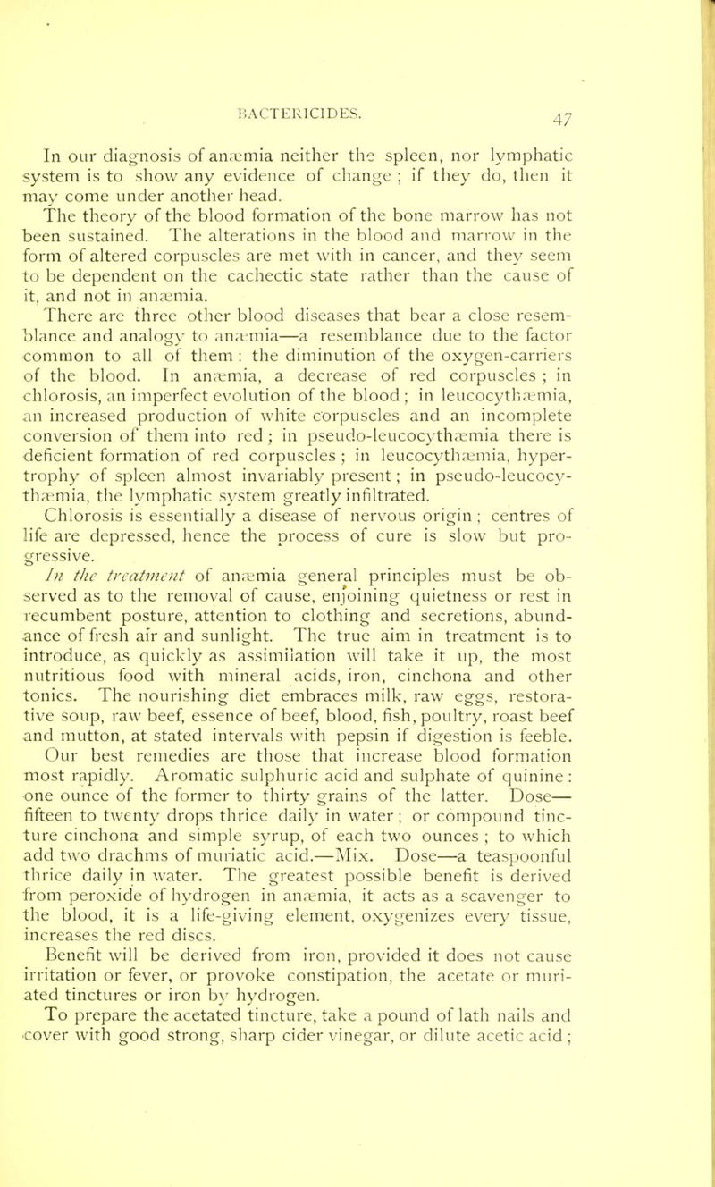 In our diagnosis of an.Linia neither the spleen, nor lymphatic system is to show any evidence of change ; if they do, then it may come under anotlier liead. The theory of the blood formation of the bone marrow has not been sustained. The alterations in the blood and marrow in the form of altered corpuscles are met witli in cancer, and they seem to be dependent on the cachectic state rather than the cause of it, and not in an;emia. There are three other blood diseases that bear a close resem- blance and analogy to an;emia—a resemblance due to the factor common to all of them : the diminution of the oxygen-carriers of the blood. In ana;mia, a decrease of red corpuscles ; in chlorosis, an imperfect evolution of the blood ; in leucocythajmia, an increased production of white corpuscles and an incomplete conversion of them into red ; in pseudo-leucocythajmia there is deficient formation of red corpuscles; in leucocytha^-mia, hyper- trophy of spleen almost invariably present; in pseudo-leucocy- thivmia, the lymphatic system greatly infiltrated. Chlorosis is essentially a disease of nervous origin ; centres of life are depressed, hence the process of cure is slow but pro- gressive. 1)1 the treatment of an;tmia general principles must be ob- served as to the removal of cause, enjoining quietness or rest in recumbent posture, attention to clothing and secretions, abund- ance of fresh air and sunlight. The true aim in treatment is to introduce, as quickly as assimilation will take it up, the most nutritious food with mineral acids, iron, cinchona and other tonics. The nourishing diet embraces milk, raw eggs, restora- tive soup, raw beef, essence of beef, blood, fish, poultry, roast beef and mutton, at stated intervals with pepsin if digestion is feeble. Our best remedies are those that increase blood formation most rapidly. Aromatic sulphuric acid and sulphate of quinine : one ounce of the former to thirty grains of the latter. Dose— fifteen to twenty drops thrice daily in water; or compound tinc- ture cinchona and simple syrup, of each two ounces ; to which add two drachms of muriatic acid.—Mix. Dose—a teaspoonful thrice daily in water. The greatest possible benefit is derived from peroxide of hydrogen in an.emia, it acts as a scavenger to the blood, it is a life-giving element, oxygenizes every tissue, increases the red discs. Benefit will be derived from iron, provided it does not cause irritation or fever, or provoke constipation, the acetate or muri- ated tinctures or iron b\- hydrogen. To prepare the acetated tincture, take a pound of lath nails and ■cover with good strong, sharp cider vinegar, or dilute acetic acid ;