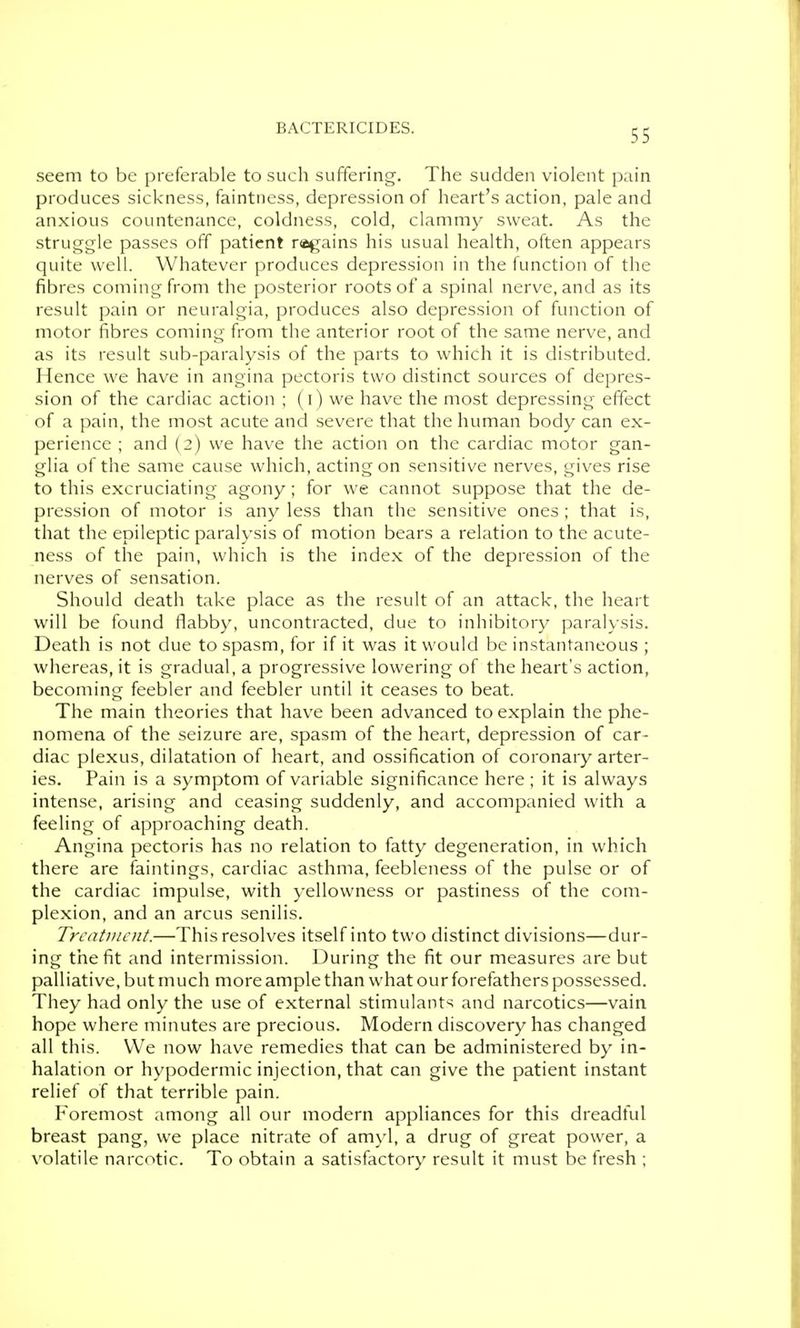 seem to be preferable to such suffering. The sudden violent pain produces sickness, faintness, depression of heart's action, pale and anxious countenance, coldness, cold, clammy sweat. As the struggle passes off patient ragains his usual health, often appears quite well. Whatever produces depression in the function of the fibres coming from the posterior roots of a spinal nerve, and as its result pain or neuralgia, produces also depression of function of motor fibres coming from the anterior root of the same nerve, and as its result sub-paralysis of the parts to which it is distributed. Hence we have in angina pectoris two distinct sources of depres- sion of the cardiac action ; (i) we have the most depressing effect of a pain, the most acute and severe that the human body can ex- perience ; and (2) we have the action on the cardiac motor gan- glia of the same cause which, acting on sensitive nerves, gives rise to this excruciating agony; for we cannot suppose that the de- pression of motor is any less than the sensitive ones ; that is, that the epileptic paralysis of motion bears a relation to the acute- ness of the pain, which is the index of the depression of the nerves of sensation. Should death take place as the result of an attack, the heart will be found flabby, uncontracted, due to inhibitory paralysis. Death is not due to spasm, for if it was it would be instantaneous ; whereas, it is gradual, a progressive lowering of the heart's action, becoming feebler and feebler until it ceases to beat. The main theories that have been advanced to explain the phe- nomena of the seizure are, spasm of the heart, depression of car- diac plexus, dilatation of heart, and ossification of coronary arter- ies. Pain is a symptom of variable significance here; it is always intense, arising and ceasing suddenly, and accompanied with a feeling of approaching death. Angina pectoris has no relation to fatty degeneration, in which there are faintings, cardiac asthma, feebleness of the pulse or of the cardiac impulse, with yellowness or pastiness of the com- plexion, and an arcus senilis. TrcnUnent.—This resolves itself into two distinct divisions—dur- ing the fit and intermission. During the fit our measures are but palliative, but much more ample than what our forefathers possessed. They had only the use of external stimulants and narcotics—vain hope where minutes are precious. Modern discovery has changed all this. We now have remedies that can be administered by in- halation or hypodermic injection, that can give the patient instant relief of that terrible pain. Foremost among all our modern appliances for this dreadful breast pang, we place nitrate of amyl, a drug of great power, a volatile narcotic. To obtain a satisfactory result it must be fresh ;