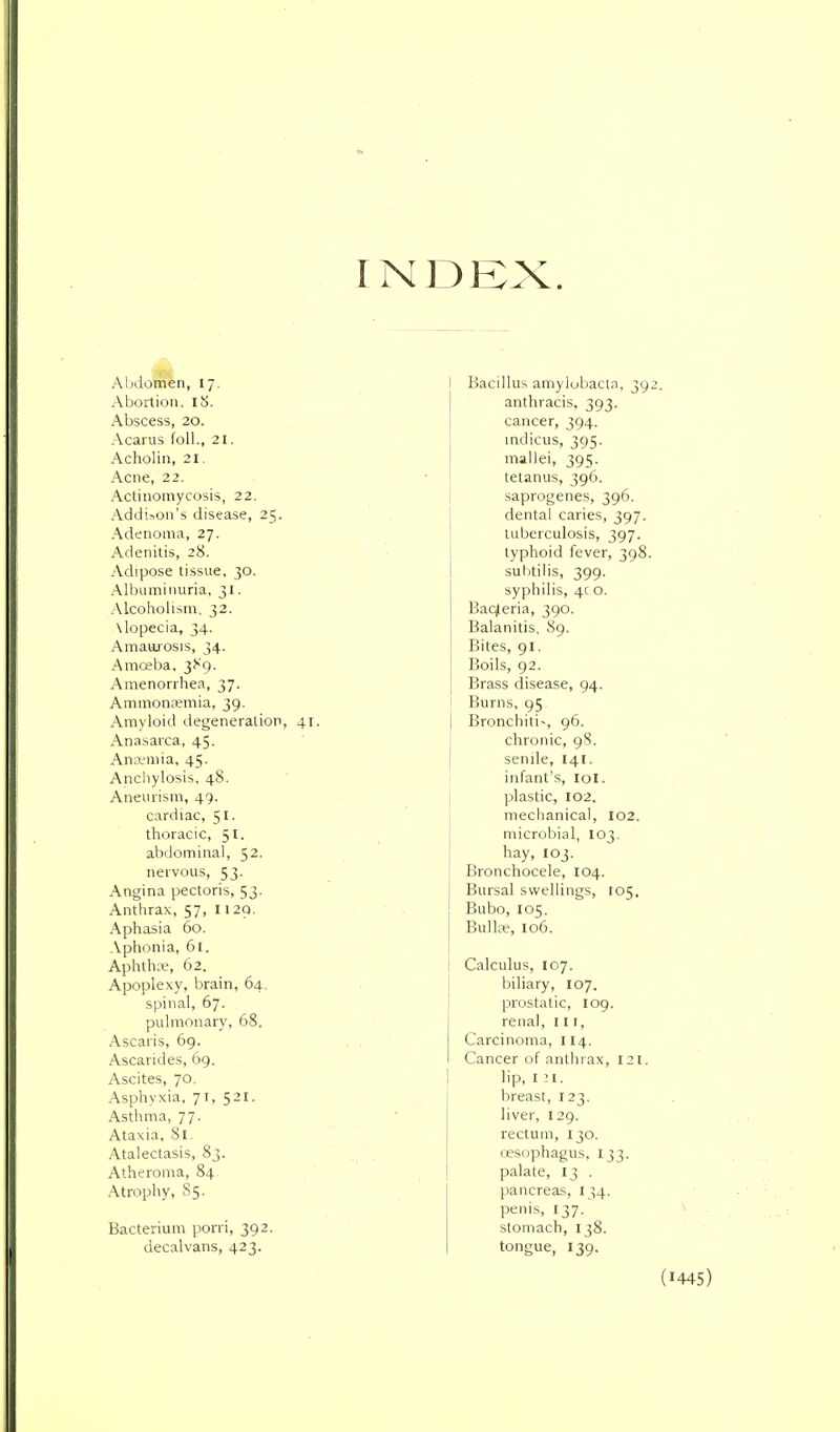 INDEX. Abdornen, 17. Abortion, IS. Abscess, 20. Acarus foil., 21. Acholin, 21. Acne, 22. Actinomycosis, 22. Addi.ion's disease, 25. Adenoma, 27. Adenitis, 28. Adipose tissue, 30. Albuminuria, 31. Alcoholism, 32. \lopecia, 34. Amaurosis, 34. Amceba, jJ^g. Amenorrhea, 37. Ammonremia, 39. Amyloid degeneration, 41. Anasarca, 45. Anamia, 45. Ancliylosis, 48. Aneurism, 49. cardiac, 51. thoracic, 51. abdominal, 52. nervous, 53. Angina pectoris, 53. Anthrax, 57, 1129. Aphasia 60. Aphonia, 61. Aphthae, 62. Apoplexy, brain, 64. spinal, 67. pulmonary, 68. Ascaris, 69. Ascarides, 69. Ascites, 70, Asphyxia, 71, 521. Asthma, 77. Ataxia, 81. Atalectasis, 83. Atheroma, 84 Atrophy, 85. Bacterium porri, 392. decalvans, 423. I Bacillus amylobacta, 392. anthracis, 393. cancer, 394. mdicus, 395. mallei, 395. tetanus, 396. saprogenes, 396. dental caries, 397. tuberculosis, 397. typhoid fever, 398. subtilis, 399. syphilis, 4c o. Baqleria, 390. Balanitis, 89. Bites, 91. Boils, 92. Brass disease, 94. Burns, 95. Bronchiti, 96. chronic, 98. senile, 141. i infant's, lol. plastic, 102. mechanical, 102. microbial, 103. hay, 103. Bronchocele, 104. Bursal swellings, 105. Bubo, 105. Bullje, 106. Calculus, 107. biliary, 107. prostatic, 109. renal, 11 [, Carcinoma, 114. Cancer of anthrax, 121. lip, I M. breast, 123. liver, 129. rectum, 130. cesophagus, 133. palate, 13 . pancreas, 134. penis, 137. stomach, 138. tongue, 139.