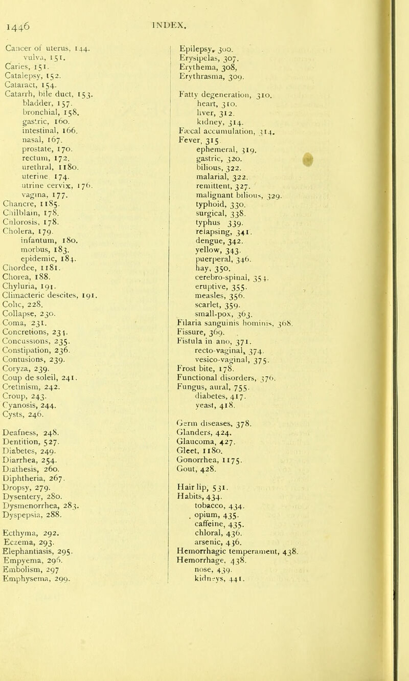 Cancer of uterus, 144. vulva, 151. Caries, 151. Catalepsy, 152. Cataract, 154. Catarrh, bile duct, 153. bladder, 157. broncliial, 158. gastric, 160. intestinal, 166. nasal, 167. prostate, 170. rectum, 172. urethral, 1180. uterine 174. ulrine cervix, 176. vagina, 177. Chancre, 1185. Ciiilblain, 178. Ciilorosis, 178. Cholera, 179, infantum, 180. morbus, 183. epidemic, 184. Chordee, ii8i. Chorea, 188. Chyluria, 191. Climacteric descites, 191 Colic, 228. Collapse, 230. Coma, 231. Concretions, 231. Concussions, 235. Constipation, 236. Contusions, 239. Coryza, 239. Coup de soleil, 241. Cretinism, 242. Croup, 243. Cyanosis, 244. Cysts, 246. Deafness, 248. Dentition, 527. Diabetes, 249. Diarrhea, 254. Diathesis, 260. Diphtheria, 267. Dropsy, 279. Dysentery, 280. Dysmenorrhea, 283. Dyspepsia, 288. Ecthyma, 292. Eczema, 293. Elephantiasis, 295. Empyema, 296. Embolism, 297 Emphysema, 299. Epilepsy, 300. Erysipelas, 307. Erythema, 308, Erythrasina, 309. Fatty degeneration, 310. heart, 310. liver, 312. kidney, 314. Fivcal accumulation, ^14. Fever, 315 ephemeral, 519. gastric, 320. bilious, 322. malarial, 322. remittent, 327. malignant bilious, 329. typhoid, 330. surgical, 338. typhus 339. relapsing, 341. dengue, 342. yellow, 343, puerperal, 346. hay, 350. cerebro spinal, 354. eruptive, 355. measles, 356. scarlet, 359. small-pox, 363. Filaria sanguinis hominis, 308. Fissure, 369. Fistula in ami, 371. recto-vaginal, 374. vesico-vaginal, 375. Frost bite, 178. Functional disorders, 370. Fungus, aural, 755. diabetes, 417. yeast, 418. Germ diseases, 378. Glanders, 424. Glaucoma, 427. Gleet, 1180. Gonorrhea, 1175. Gout, 428. Hair lip, 531. Habits, 434. tobacco, 434. . opium, 435. caffeine, 435. chloral, 436. arsenic, 436. Hemorrhagic temperament, 438. Hemorrhage, 438. nose, 439. kidn-ys, 441.