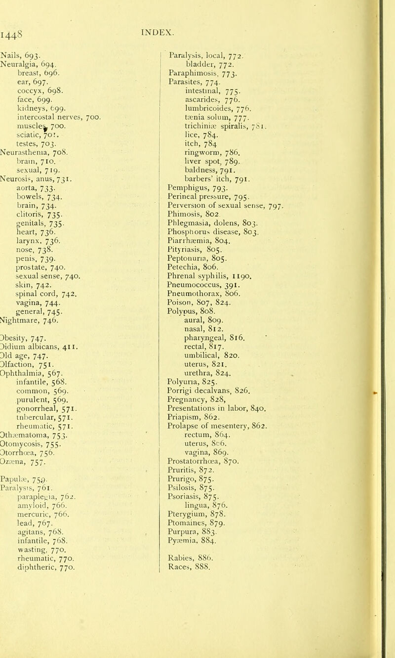 Nails, 693. Neuralgia, 694. breast, 696. ear, 697. coccyx, 698. face, 699. kidneys, tgg. intercostal nerves, 700. muscle^ 700. sciatic, 70.'. testes, 703. Neurasthenia, 708. brain, 710. sexual, 719. Neurosi?, anus, 731. aorta, 733. bowels, 734. brain, 734. clitoris, 735. genitals, 735. heart, 736. larynx, 736. nose, 738. penis, 739. prostate, 740. sexual sense, 740. skin, 742. spinal cord, 742. vagina, 744. general, 745. t>Tightmare, 746. Dbesity, 747. Didium albicans, 411. Did age, 747. Dlfaction, 751. Ophthalmia, 567. infantile, 568. common, 569. purulent, 569. gonorrheal, 571. tnliercular, 571. rheumatic, 571. Dthnimatoma, 753. Otomycosis, 755. Otorrhosa, 756. Ozcena, 757. Papulie, 750. Paralysis, 761. paraplei^ia, 762. amyloid, 766. mercuric, 766. lead, 767. agitans, 768. infantile, 768. wasting, 770. rheumatic, 770. diphtheric, 770. INDEX. j Paralysis, local, 772. I bladder, 772. Paraphimosis, 773. Parasites, 774. intestuial, 775. ascarides, 776. lumbricoides, 776. taenia solum, 777. trichinin; spiralis, 781. lice, 784. itch, 784 ringworm, 786. liver spot, 789. baldness, 791. barbers' itch, 791. Pemphigus, 793. Perineal pressure, 795. Perversion of sexual sense, 797. Phimosis, 802 Phlegmasia, dolens, 803. Phosphorus disease, 803. Piarrhasmia, 804. Pityriasis, 805. Peptonuria, 805. Petechia, 806. Phrenal syphilis, II90. Pneumococcus, 391. Pneumothorax, 806. Poison, 807, 824. Polypus, 808. aural, 809. nasal, 812. pharyngeal, 816. rectal, 817. umbilical, 820. uterus, 821. urethra, 824. Polyuria, 825. Porrigi decalvans, 826. Pregnancy, 828, Presentations in labor, 840. Priapism, 862. Prolapse of mesentery, 862. rectum, 864. uterus, 8c6. vagina, 869. Prostatorrhoea, 870. Pruritis, 872. Prurigo, 875. Psilosis, 875. Psoriasis, 875. lingua, 876. Pterygium, 878. Ptomaines, 879. Purpura, 883. Pyremia, 884. Rabies. 886. Races, 888.