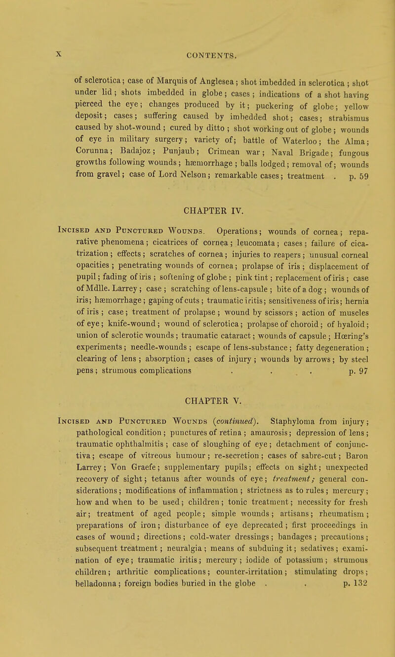 of sclerotica; case of Marquis of Anglesea; shot imbedded in sclerotica ; shot under lid; shots imbedded in globe; cases; indications of a shot having pierced the eye; changes produced by it; puckering of globe; yellow deposit; cases; suffering caused by imbedded shot; cases; strabismus caused by shot-wound ; cured by ditto ; shot working out of globe; wounds of eye in military surgery; variety of; battle of Waterloo; the Alma; Corunna; Badajoz; Punjaub; Crimean war; Naval Brigade; fungous growths following wounds; haemorrhage ; balls lodged; removal of; wounds from gravel; case of Lord Nelson; remarkable cases; treatment . p. 59 CHAPTER IV. Incised and Punctured Wounds. Operations; wounds of cornea; repa- rative phenomena; cicatrices of cornea; leucomata; cases; failure of cica- trization ; effects; scratches of cornea; injuries to reapers; unusual corneal opacities ; penetrating wounds of cornea; prolapse of iris ; displacement of pupil; fading of iris ; softening of globe ; pink tint; replacement of iris; case of Mdlle. Larrey ; case; scratching of lens-capsule ; bite of a dog; wounds of iris; haemorrhage; gaping of cuts; traumatic iritis; sensitiveness of iris; hernia of iris ; case; treatment of prolapse ; wound by scissors ; action of muscles of eye; knife-wound; wound of sclerotica; prolapse of choroid; of hyaloid; union of sclerotic wounds; traumatic cataract; wounds of capsule; Hoering's experiments; needle-wounds ; escape of lens-substance; fatty degeneration ; clearing of lens ; absorption ; cases of injury ; wounds by arrows; by steel pens; strumous complications . . . p. 97 CHAPTER V. Incised and Punctured Wounds (continued). Staphyloma from injury; pathological condition; punctures of retina ; amaurosis; depression of lens; traumatic ophthalmitis ; case of sloughing of eye; detachment of conjunc- tiva ; escape of vitreous humour; re-secretion; cases of sabre-cut; Baron Larrey; Von Graefe; supplementary pupils; effects on sight; unexpected recovery of sight; tetanus after wounds of eye; treatment; general con- siderations ; modifications of inflammation ; strictness as to rules; mercury; how and when to be used; cbildi^en ; tonic treatment; necessity for fresh air; treatment of aged people; simple wounds; artisans; rheumatism; preparations of iron; disturbance of eye deprecated; first proceedings in cases of wound; directions; cold-water dressings; bandages ; precautions; subsequent treatment; neuralgia ; means of subduing it; sedatives; exami- nation of eye; traumatic iritis; mercury; iodide of potassium; strumous children; arthritic complications; counter-irritation; stimulating drops; belladonna; foreign bodies buried in the globe . . p. 132