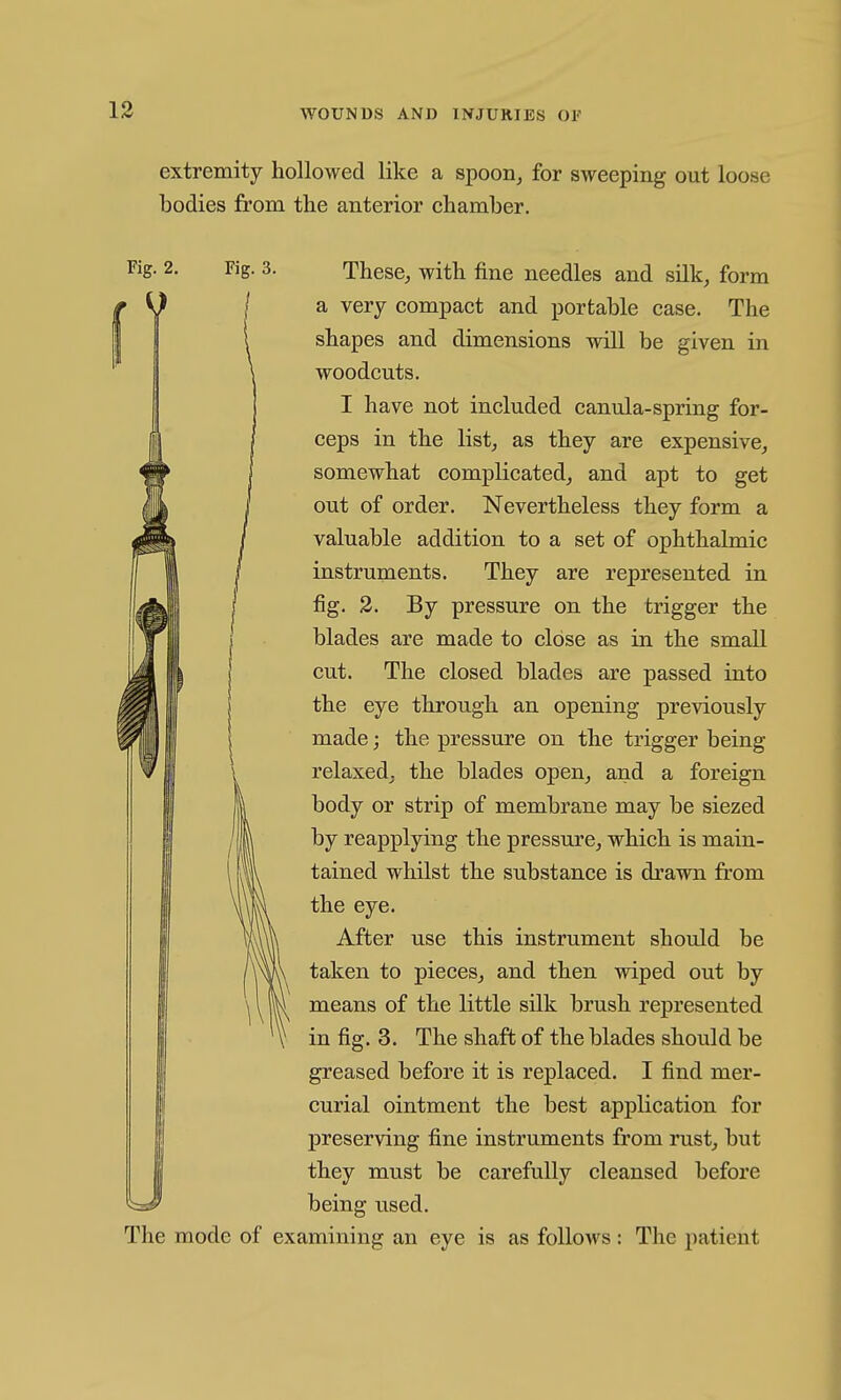 extremity hollowed like a spoon^ for sweeping out loose bodies from the anterior chamber. Fig. 2. Fig. 3. I These^ with fine needles and silk^ form a very compact and portable case. The shapes and dimensions will be given in woodcuts. I have not included canula-spring for- ceps in the list, as they are expensive, somewhat complicated, and apt to get out of order. Nevertheless they form a valuable addition to a set of ophthalmic instruments. They are represented in fig. 3. By pressure on the trigger the blades are made to close as in the small cut. The closed blades are passed into the eye through an opening previously made; the pressure on the trigger being relaxed, the blades open, and a foreign body or strip of membrane may be siezed by reapplying the pressure, which is main- tained whilst the substance is drawn from the eye. After use this instrument should be taken to pieces, and then wiped out by means of the little silk brush represented in fig. 3. The shaft of the blades should be greased before it is replaced. I find mer- curial ointment the best application for preserving fine instruments from rust, but they must be carefully cleansed before being used. The mode of examining an eye is as follows: The patient