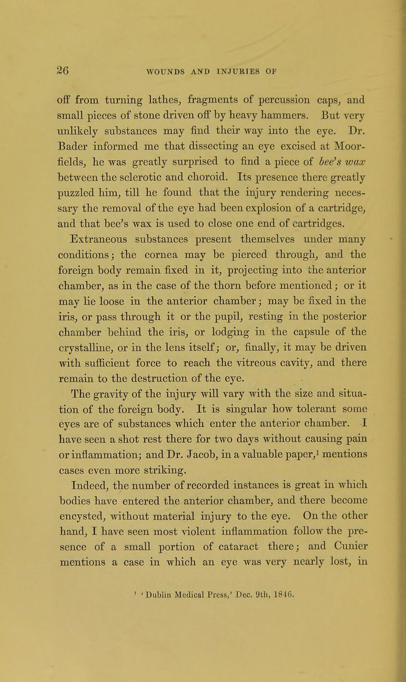 off from turning lathes^ fragments of percussion caps, and small pieces of stone driven off by heavy hammers. But very unlikely substances may find their way into the eye. Dr. Bader informed me that dissecting an eye excised at Moor- fields, he was greatly surprised to find a piece of hee^s wax between the sclerotic and choroid. Its presence there greatly puzzled him, till he found that the injury rendering neces- sary the removal of the eye had been explosion of a cartridge, and that bee^s wax is used to close one end of cartridges. Extraneous substances present themselves under many conditions; the cornea may be pierced through, and the foreign body remain fixed in it, projecting into the anterior chamber, as in the case of the thorn before mentioned; or it may lie loose in the anterior chamber; may be fixed in the iris, or pass through it or the pupU, resting in the posterior chamber behind the iris, or lodging in the capsule of the crystalline, or in the lens itself; or, finally, it may be driven with sufficient force to reach the vitreous cavity, and there remain, to the destruction of the eye. The gravity of the injury will vary with the size and situa- tion of the foreign body. It is singular how tolerant some eyes are of substances which enter the anterior chamber. I have seen a shot rest there for two days without causing pain or inflammation; and Dr. Jacob, in a valuable paper,i mentions cases even more striking. Indeed, the number of recorded instances is great in which bodies have entered the anterior chamber, and there become encysted, without material injury to the eye. On the other hand, I have seen most violent inflammation follow the pre- sence of a small portion of cataract there; and Cunier mentions a case in which an eye was very nearly lost, in ' ' Dublin Medical Tress,' Dec. 9tli, 1846.
