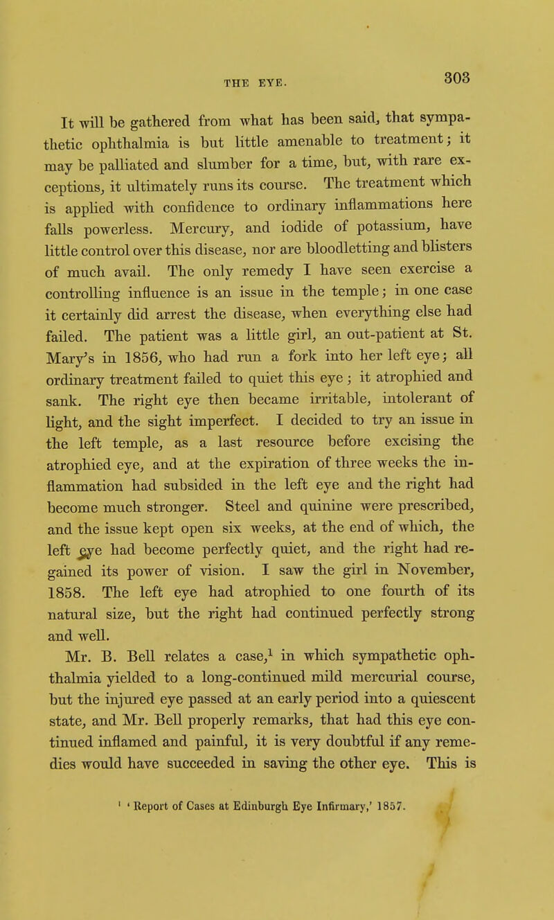 It will be gathered from what has been said, that sympa- thetic ophthalmia is but little amenable to treatment; it may be palliated and slumber for a time, but, with rare ex- ceptions, it ultimately runs its course. The treatment which is applied with confidence to ordinary inflammations here falls powerless. Mercury, and iodide of potassium, have little control over this disease, nor are bloodletting and blisters of much avail. The only remedy I have seen exercise a controlling influence is an issue in the temple; in one case it certainly did arrest the disease, when everything else had failed. The patient was a Httle girl, an out-patient at St. Mar/s in 1856, who had run a fork into her left eye; all ordinary treatment failed to quiet this eye ; it atrophied and sank. The right eye then became irritable, intolerant of light, and the sight imperfect. I decided to try an issue in the left temple, as a last resource before excising the atrophied eye, and at the expiration of three weeks the in- flammation had subsided in the left eye and the right had become much stronger. Steel and quinine were prescribed, and the issue kept open six weeks, at the end of which, the left ^e had become perfectly quiet, and the right had re- gained its power of vision. I saw the girl in November, 1858. The left eye had atrophied to one fourth of its natural size, but the right had continued perfectly strong and well. Mr. B. Bell relates a case,^ in which sympathetic oph- thalmia yielded to a long-continued mild mercurial course, but the injured eye passed at an early period into a quiescent state, and Mr. Bell properly remarks, that had this eye con- tinued inflamed and painful, it is very doubtful if any reme- dies would have succeeded in saving the other eye. This is ' ' Report of Cases at Edinburgh Eye Infirmary,' 1857.