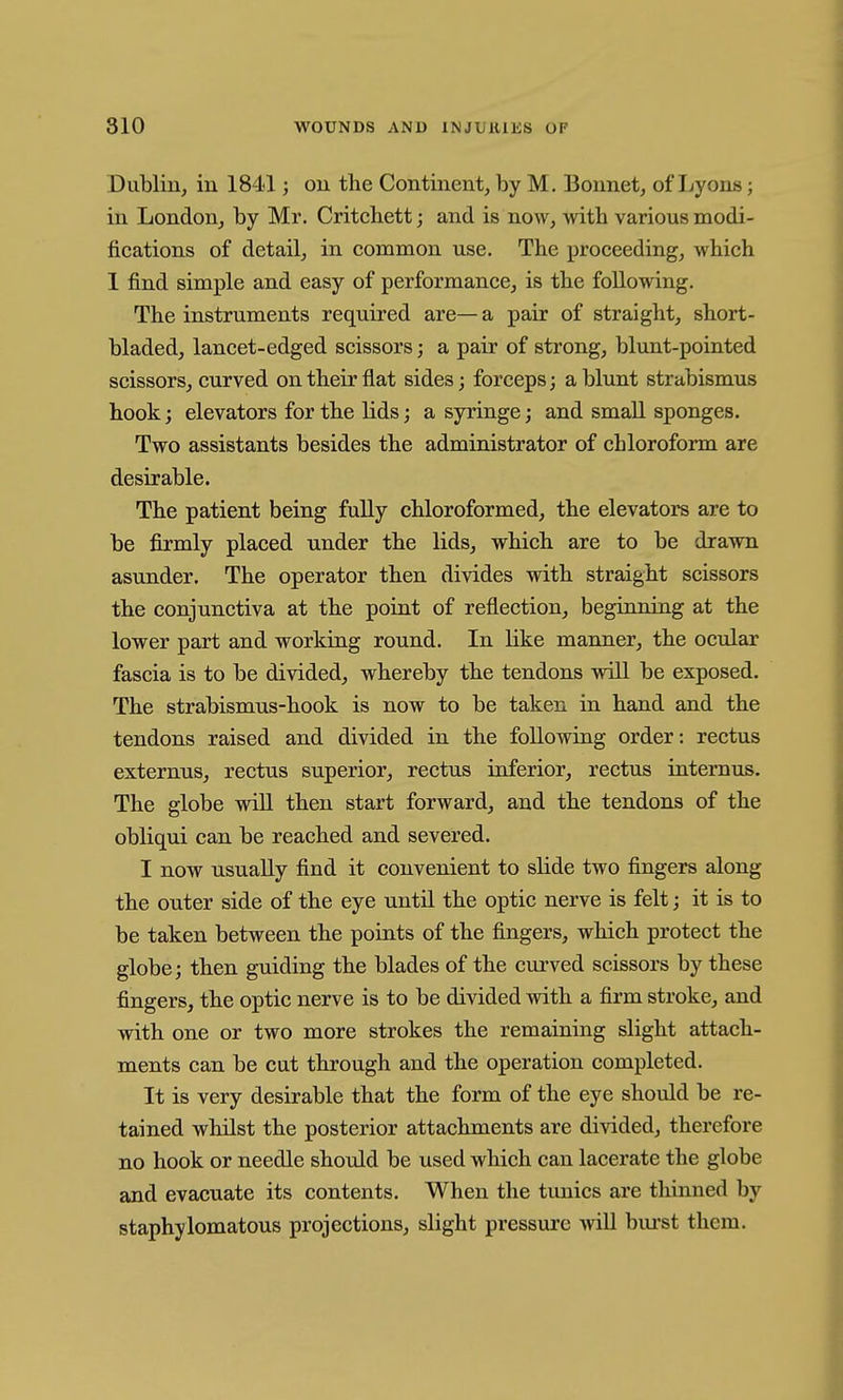 Diibliu, in 1841; ou the Continent, by M. Bonnet, of Jjyons; in London, by Mr. Critchett; and is now, with various modi- fications of detail, in common use. The proceeding, which 1 find simple and easy of performance, is the following. The instruments required are— a pair of straight, short- bladed, lancet-edged scissors; a pair of strong, blunt-pointed scissors, curved on their flat sides; forceps; a blunt strabismus hook; elevators for the lids; a syringe; and small sponges. Two assistants besides the administrator of chloroform are desirable. The patient being fully chloroformed, the elevators are to be firmly placed under the lids, which are to be drawn asunder. The operator then divides with straight scissors the conjunctiva at the point of reflection, beginning at the lower part and working round. In like manner, the ocular fascia is to be divided, whereby the tendons wUl be exposed. The strabismus-hook is now to be taken in hand and the tendons raised and divided in the following order: rectus externus, rectus superior, rectus inferior, rectus intemus. The globe wiU then start forward, and the tendons of the obliqui can be reached and severed. I now usually find it convenient to slide two fingers along the outer side of the eye until the optic nerve is felt; it is to be taken between the points of the fingers, which protect the globe; then guiding the blades of the curved scissors by these fingers, the optic nerve is to be divided with a firm stroke, and with one or two more strokes the remaining slight attach- ments can be cut through and the operation completed. It is very desirable that the form of the eye should be re- tained whilst the posterior attachments are divided, therefore no hook or needle should be used which can lacerate the globe and evacuate its contents. When the tunics are thinned by staphylomatous projections, slight pressure will bui-st them.