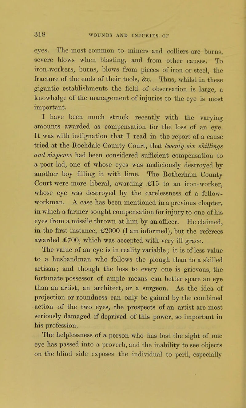 eyes. The most common to miners and colliers are burns, severe blows when blasting, and from other causes. To iron-workers, burns, blows from pieces of iron or steel, the fracture of the ends of their tools, &c. Thus, whilst in these gigantic establishments the field of observation is large, a knowledge of the management of injuries to the eye is most important. I have been much struck recently with the varying amounts awarded as compensation for the loss of an eye. It was with indignation that I read in the report of a cause tried at the Rochdale County Court, that twenty-six shillings and sixpence had been considered sufficient compensation to a poor lad, one of whose eyes was maliciously destroyed by another boy filling it with lime. The Rotherham County Court were more liberal, awarding £15 to an iron-worker, whose eye was destroyed by the carelessness of a fellow- workman. A case has been mentioned in a previous chapter, in which a farmer sought compensation for injury to one of his eyes from a missile thrown at him by an officer. He claimed, in the first instance, £2000 (I am informed), but the referees awarded i6700, which was accepted with very ill grace. The value of an eye is in reality variable; it is of less value to a husbandman who follows the plough than to a skilled artisan; and though the loss to every one is grievous, the fortunate possessor of ample means can better spare an eye than an artist, an architect, or a surgeon. As the idea of projection or roundness can only be gained by the combined action of the two eyes, the prospects of an artist are most seriously damaged if deprived of this power, so important in his profession. The helplessness of a person who has lost the sight of one eye has passed into a proverb, and the inability to see objects on the blind side exposes the individual to peril, especially