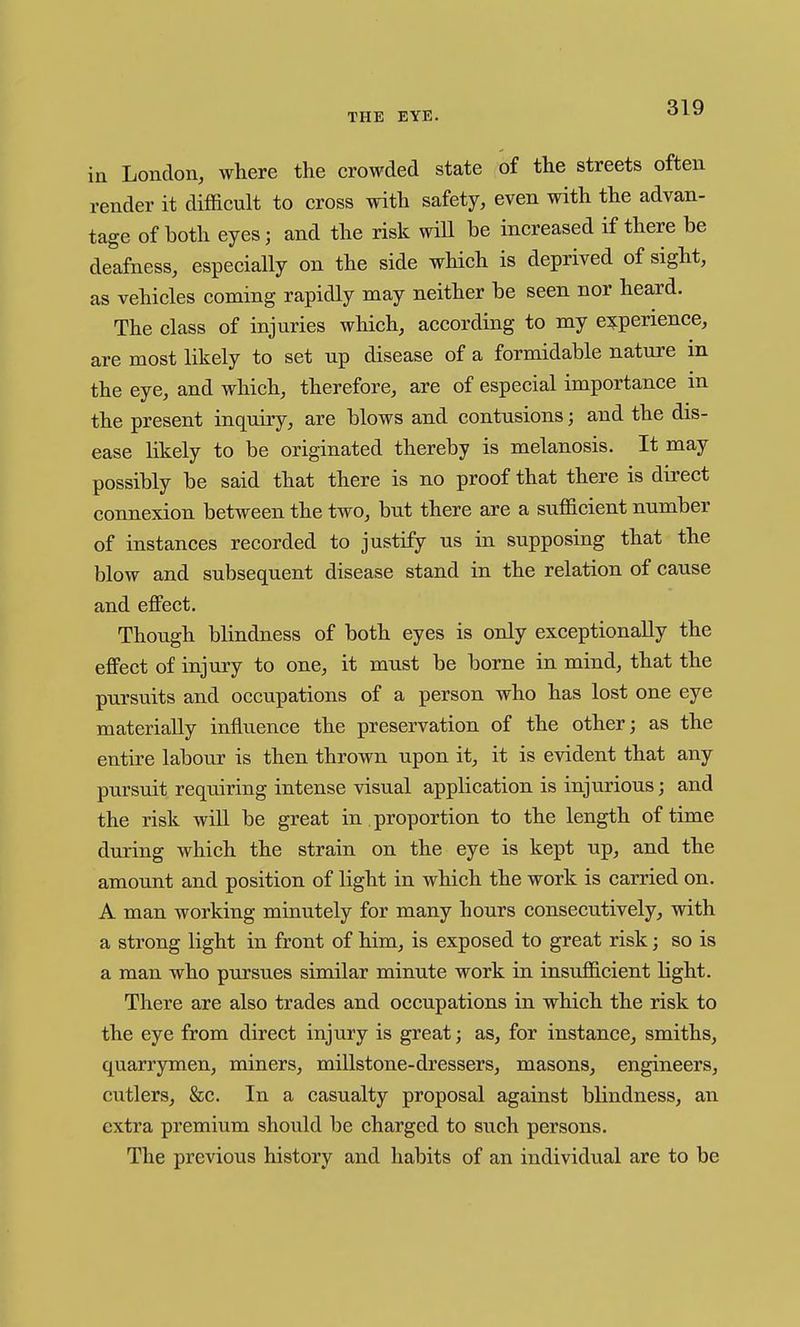 in London, where the crowded state of the streets often render it difficult to cross with safety, even with the advan- tage of both eyes; and the risk wiU be increased if there be deafness, especially on the side which is deprived of sight, as vehicles coming rapidly may neither be seen nor heard. The class of injuries which, according to my e?:perience, are most likely to set up disease of a formidable nature m the eye, and which, therefore, are of especial importance in the present inquiry, are blows and contusions; and the dis- ease likely to be originated thereby is melanosis. It may possibly be said that there is no proof that there is direct connexion between the two, but there are a sufficient number of instances recorded to justify us in supposing that the blow and subsequent disease stand in the relation of cause and effect. Though blindness of both eyes is only exceptionally the effect of injury to one, it must be borne in mind, that the pursuits and occupations of a person who has lost one eye materially inflvience the preservation of the other; as the entire labour is then thrown upon it, it is evident that any pursuit requiring intense visual application is injurious; and the risk will be great in proportion to the length of time during which the strain on the eye is kept up, and the amount and position of light in which the work is carried on. A man working minutely for many hours consecutively, with a strong light in front of him, is exposed to great risk; so is a man who pursues similar minute work in insufficient light. There are also trades and occupations in which the risk to the eye from direct injury is great; as, for instance, smiths, quarrymen, miners, millstone-dressers, masons, engineers, cutlers, &c. In a casualty proposal against blindness, an extra premium should be charged to such persons. The previous history and habits of an individual are to be