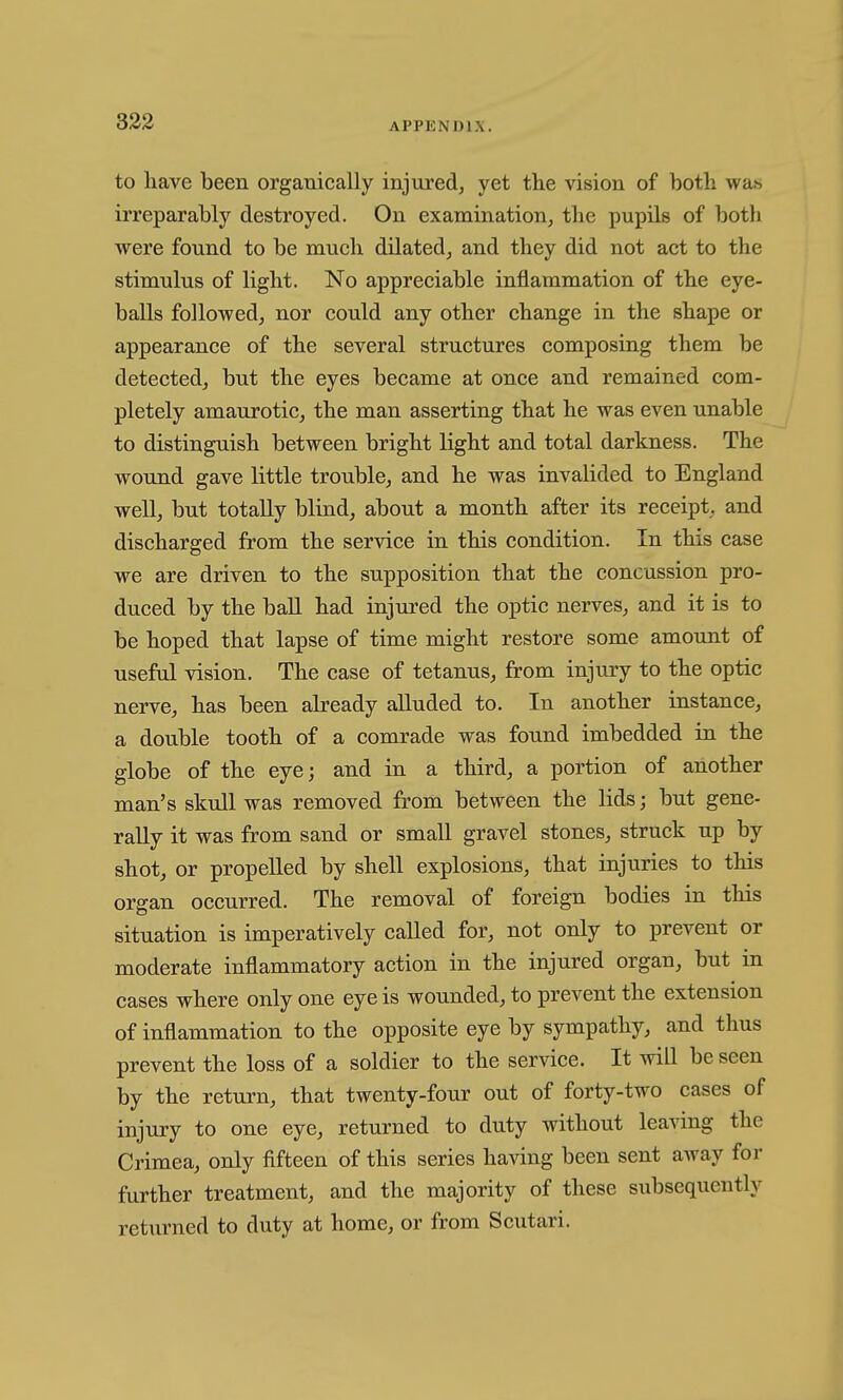 to have been organically injured, yet the vision of both wa^ irreparably destroyed. On examination, the pupils of both were found to be much dilated, and they did not act to the stimulus of light. No appreciable inflammation of the eye- balls followed, nor could any other change in the shape or appearance of the several structures composing them be detected, but the eyes became at once and remained com- pletely amaurotic, the man asserting that he was even unable to distinguish between bright light and total darkness. The wound gave little trouble, and he was invalided to England well, but totally blind, about a month after its receipt, and discharged from the service in this condition. In this case we are driven to the supposition that the concussion pro- duced by the ball had injured the optic nerves, and it is to be hoped that lapse of time might restore some amount of useful vision. The case of tetanus, from injury to the optic nerve, has been already alluded to. In another instance, a double tooth of a comrade was found imbedded in the globe of the eye; and in a third, a portion of another man's skull was removed from between the lids; but gene- rally it was from sand or small gravel stones, struck up by shot, or propelled by shell explosions, that injuries to this organ occurred. The removal of foreign bodies in this situation is imperatively called for, not only to prevent or moderate inflammatory action in the injured organ, but in cases where only one eye is wounded, to prevent the extension of inflammation to the opposite eye by sympathy, and thus prevent the loss of a soldier to the service. It will be seen by the return, that twenty-four out of forty-two cases of injury to one eye, returned to duty without leaving the Crimea, only fifteen of this series having been sent away for further treatment, and the majority of these subsequently returned to duty at home, or from Scutari.