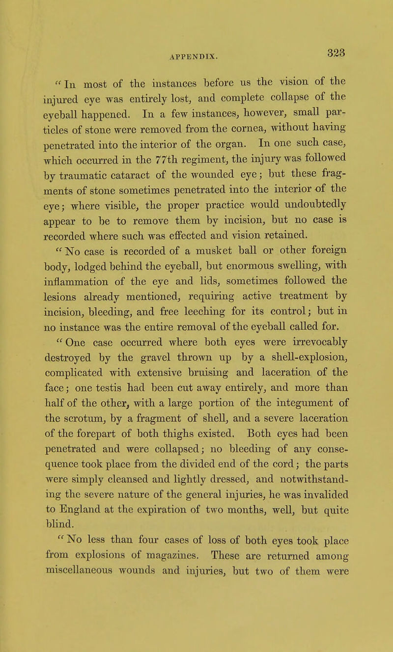 In most of the instances before us the vision of the injm-ed eye was entirely lost, and complete collapse of the eyeball happened. In a few instances, however, small par- ticles of stone were removed from the cornea, without having penetrated into the interior of the organ. In one such case, which occurred in the 77th regiment, the injury was followed by traumatic cataract of the wounded eye; but these frag- ments of stone sometimes penetrated into the interior of the eye; where visible, the proper practice would undoubtedly appear to be to remove them by incision, but no case is recorded where such was effected and vision retained.  No case is recorded of a musket ball or other foreign body, lodged behind the eyeball, but enormous swelling, with inflammation of the eye and lids, sometimes followed the lesions already mentioned, requiring active treatment by incision, bleeding, and free leeching for its control; but in no instance was the entii'e removal of the eyeball called for.  One case occurred where both eyes were irrevocably destroyed by the gravel thrown up by a shell-explosion, complicated with extensive bruising and laceration of the face; one testis had been cut away entirely, and more than half of the other, with a large portion of the integument of the scrotum, by a fragment of shell, and a severe laceration of the forepart of both thighs existed. Both eyes had been penetrated and were collapsed; no bleeding of any conse- quence took place from the divided end of the cord; the parts were simply cleansed and lightly dressed, and notwithstand- ing the severe nature of the general injuries, he was invalided to England at the expiration of two months, weU, but quite blind.  No less than four cases of loss of both eyes took place from explosions of magazines. These are returned among miscellaneous wounds and injuries, but two of them were