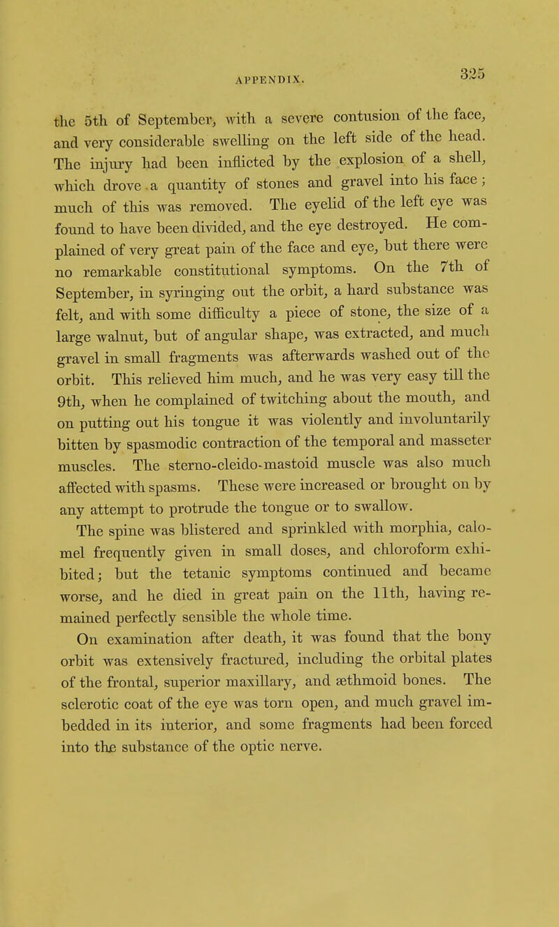 the 5th of September, with a severe contusion of the face, and very considerable swelling on the left side of the head. The injury had been inflicted by the explosion of a sheU, which drove .a quantity of stones and gravel into his face ; much of this was removed. The eyelid of the left eye was found to have been divided, and the eye destroyed. He com- plained of very great pain of the face and eye, but there were no remarkable constitutional symptoms. On the 7th of September, in syringing out the orbit, a hard substance was felt, and with some difiaculty a piece of stone, the size of a large walnut, but of angular shape, was extracted, and mucli gravel in small fragments was afterwards washed out of the orbit. This relieved him much, and he was very easy till the 9th, when he complained of twitching about the mouth, and on putting out his tongue it was violently and involuntarily bitten by spasmodic contraction of the temporal and masseter muscles. The sterno-cleido-mastoid muscle was also much affected with spasms. These were increased or brought on by any attempt to protrude the tongue or to swallow. The spine was blistered and sprinkled with morphia, calo- mel frequently given in small doses, and chloroform exhi- bited; but the tetanic symptoms continued and became worse, and he died in great pain on the 11th, having re- mained perfectly sensible the whole time. On examination after death, it was found that the bony orbit was extensively fractured, including the orbital plates of the frontal, superior maxiUary, and sethmoid bones. The sclerotic coat of the eye was torn open, and much gravel im- bedded in its interior, and some fragments had been forced into th£ substance of the optic nerve.