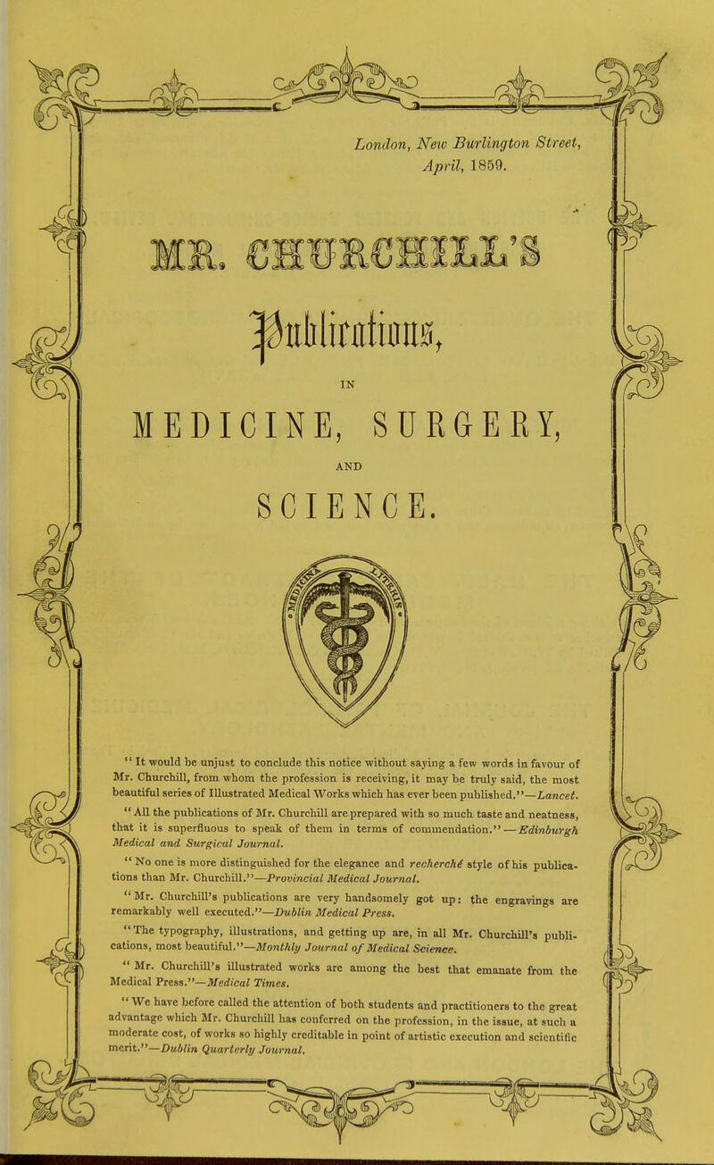— London, New Burlington Street, April, 1859. IN MEDICINE, SURGERY, AND SCIENCE.  It would be unjust to conclude this notice without saying a few words in favour of Mr. Churchill, from whom the profession is receiving, it may be truly said, the most beautiful series of Illustrated Medical Works which has ever been publislied.—Lancei.  All the publications of Mr. Churchill are prepared with so much taste and neatness, that it is superfluous to speak of them in terms of commendation. — Edinburgh Medical and Surgical Journal.  No one is more distinguished for the elegance and renhercM style of his publica- tions than Mr. Churchill.—Provincial Medical Journal.  Mr. Churchill's publications are very handsomely got up: the engravings are remarkably well executed.—Dublin Medical Press. The typography, illustrations, and getting up are, in all Mr. Churchill's publi- cations, most beautiful.—MoniA/y Journal of Medical Science.  Mr. Churchdl's illustrated works are among the best that emanate from the Medical Press.—Medical Times,  We have before called the attention of both students and practitioners to the great advantage which Mr. Churchill has conferred on the profession, in the issue, at such a moderate cost, of works so highly creditable in point of artistic execution and scientific merit.—Dublin Quarterly Journal.
