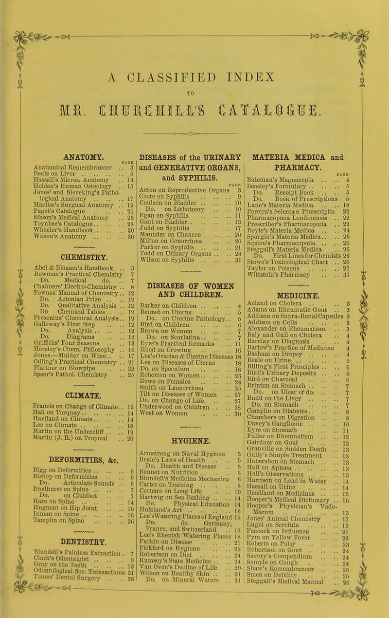 A CLASSIFIED INDEX TO ANATOMY. PAGE Anatomical Remembrancer .. 3 Benle on Liver 5 Hassall's Micros. Anatomy .. 14 Holden's Human Osteology .. 15 Jones' and Slereking's Patho- logical Anatomy 17 Maclise's Surgical Anatomy .. 19 Paget's Catalogue 21 Sibson's Medical Anatomy .. 25 Toynbee's Catalogue 28 Wheeler's Handbook 30 Wilson's Anatomy 30 CHEMISTEY. Abel & Bloxam's Handbook .. Bowman's Practical Chemistiy Do. Medical do. Chalmers' Electi'o-Chemistry Fownes' Manual of Chemistry Do. Actonian Prize .. Do. Qualitative Analysis Do Chemical Tables .. Fresenius' Chemical Analysis Galloway's First Step Do. Analysis .. Do. Diagrams Griffiths' Four Seasons .. Horsley's Chem. PhOosophy Jones.—Mulder on Wine.. Odlmg's Practical Chemistry Plattner on Blowpipe Speer's Pathol. Chemistry 3 7 7 8 12 12 12 12 12 12 12 12 13 16 17 21 22 25 CLIMATE. Francis on Change of Climate.. 12 Hall on Torquay 14 HavUand on Climate 14 Lee on Climate 18 Martin on the UnderclifT .. .. 19 Martin (J. R.) on Tropical .. 20 DEFORMITIES, &c. Bigg on Deformities 6 Bishop on Deformities .. ,. 6 Do. Articulate Sounds .. 6 Brodhurst on Spine 7 Do. on Clubfoot .. .. 7 Hare on Spine 14 Hugman on Hip Joint .. . .16 Inman on Spine IG Tamplin on Spine 26 DENTISTKY. niundell's Painless Extraction . 7 Clark's Odontalgist .... 9 Gray on the Teeth .. .. 13 Odontological Soc. Transactions 21 Tomes' Dental Surgery .. 28 DISEASES of the URINARY and GENERATIVE ORGANS, and SYPHILIS. TAGE Acton on Reproductive Organs 3 Coote on Syphilis 9 Coulson on Bladder 10 Do. on Lithotomy .. .. 10 Egan on Syphilis 11 Gant on Bladder 13 Judd on Syphilis 17 Maunder on Chancre .. .. 20 Milton on Gonorrhoea .. .. 20 Parker on Sypliilis 21 Todd on Urinai-y Organs .. .. 28 WUson on Syphilis 31 DISEASES OF WOMEN AND CHILDREN. Barker on Children 4 Bennet on Uterus 5 Do. on Uterine Pathology.. 5 Bird on Children 6 Brown on Women 7 Do. on Scarlatina 7 Eyre's Practical Remarks .. 11 Hood on Crowing 16 Lee's Ovarian & Uterine Diseases 18 Lee on Diseases of Uterus .. 18 Do. on Speculum 18 Roberton on Women 23 Rowe on Females 24 Smith on Leucon-hoea .. .. 25 Tilt on Diseases of Women .. 27 Do. on Change of Life .. .. 27 Underwood on Children .. .. 28 West on Women 30 HYGIENE. Ai-mstrong on Naval Hygiene 3 Beale's Laws of Health .. .. 5 Do. Health and Disease .. 5 Bennet on Nutrition 5 BlundeU's Medicina Mechanica 6 Carter on Ti-aining g Cornaro on Long Life .. ..10 Hartwig on Sea Bathing .. ..14 Do. Physical Education 14 Hufeland's Art le Lee'sWatcring Places of England 18 Do. do. Germany, France, and Switzerland .. 18 Lee's Rhenish Watering Places 18 22 24 24 29 31 31 Parkin on Disease .. Pickford on Hygiene Robertson on Diet .. .. Rumsey's State Medicine .. Van Oven's Decline of Life Wilson on Healthy Skin .. Do. on Mineral Waters MATERIA MEDICA and PHARMACY. VAGE Bateman's Magnacopia .. .. 4 Beasley's Fomiulary 5 Do. Receipt Book .. .. 5 Do. Book of Prescriptions 5 Lane's Materia Medica .. ..18 Pereira's Selecta e Praescriptis 22 Pharmacopceia Londinensis .. 22 Prescriber's Pharmacopceia .. 22 Royle's Materia Medica .. .. 24 Spurgin's Materia Medica.. .. 26 Squire's Pharmacoposia .. .. 26 SteggaU's Materia Medica .. 26 Do. First Lines for Chemists 26 Stowe's Toxicological Chart .. 26 Taylor on Poisons 27 Wittstein's Pharmacy .. .. 31 MEDICINE. Acland on Cholera 3 Adams on Rheumatic Gout .. 3 Addison on Supra-Renal Capsules 3 Addison on Cells 3 Alexander on Rheumatism .. 3 Baly and GuU on Cholera .. 4 Barclay on Diagnosis .. .. 4 Barlow's Practice of Medicine 4 Basham on Dropsy 4 Beale on Urine 5 BUling's First Principles .. .. 6 Bird's Urinary Deposits .. .. 6 Bird on Charcoal G Biinton on Stomach 7 Do. on Ulcer of do 7 Budd on the Liver 7 Do. on Stomach 7 Camplin on Diabetes 8 Chambers on Digestion .. .. 8 Davey's Ganglionic 10 Eyre on Stomach 11 Fuller on Rheimiatism .. ..12 Gairdner on Gout 12 Granville on Sudden Death .. 13 Gully's Simple lYeatment .. 13 Habershon on Stomach .. ..13 Hall on Apncea 13 Hall's Observations .. .. ..13 Harrison on Lead in Water .. 14 Hassall on Urine 14 Headland on Medicines .. .. 15 Hooper's Medical Dictionary .. IG Hooper's Physician's Vade- Mecum 13 Jones' Animal Chemistry .. 17 Lugol on Scrofula 19 Peacock on Influenza .. .. 21 Pym on Yellow Fever .. .. 23 Roberts on Palsy 23 Robertson on Gout 24 Savory's Compendium .. .. 24 Semple on Cough 24 Shaw's Remembrancer .. ., 25 Smce on Debility 25 Stcggall's Medical Manual . . 26 ■ XA^.-^^aii
