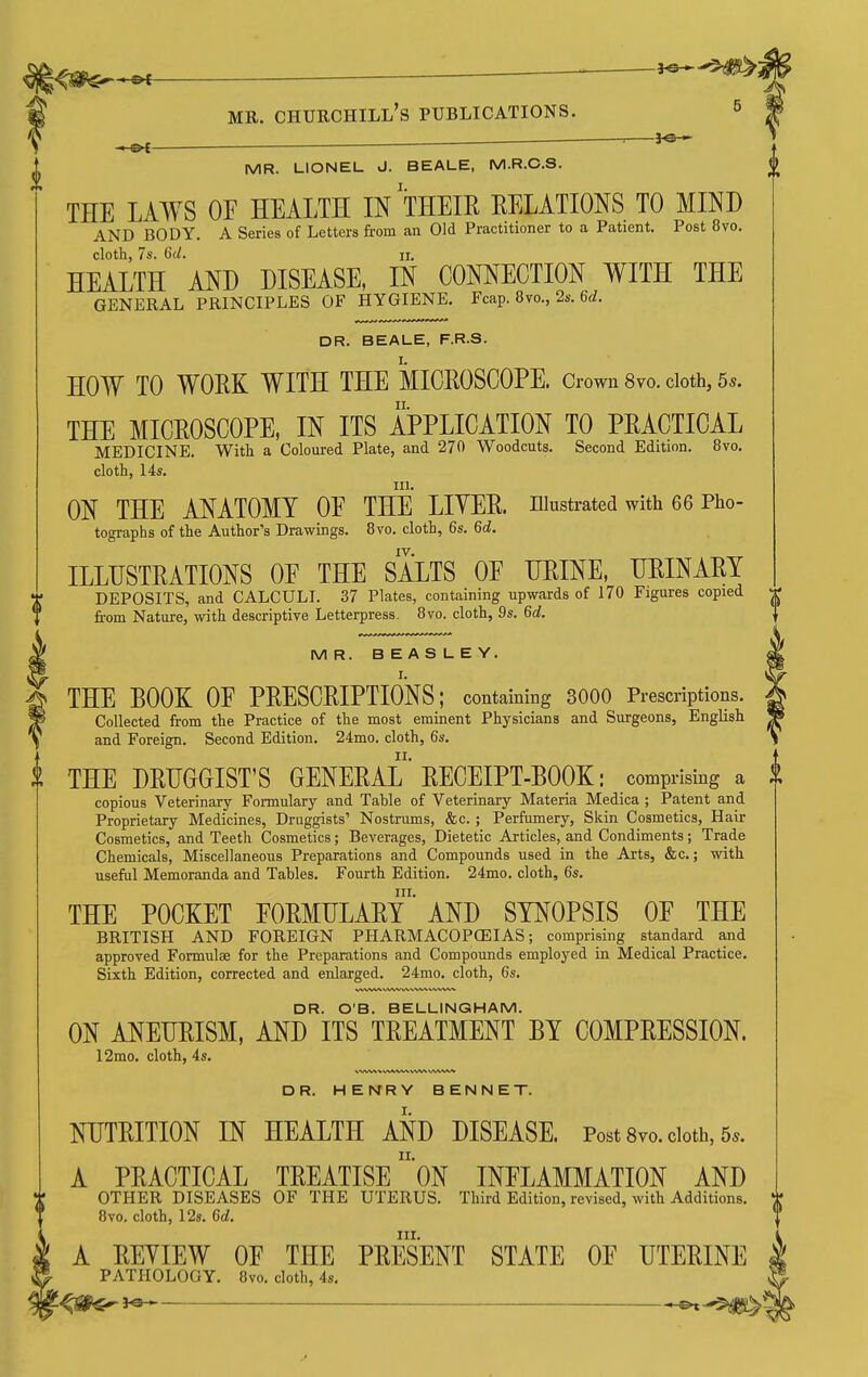 , ■ • MR. Churchill's publications. ^ ■ ■ ^ MR. LIONEL J. BEALE, M.R.C.S. THE LAWS OF HEALTH IN THEIR RELATIONS TO MIND AND BODY. A Series of Letters from an Old Practitioner to a Patient, Post 8vo. cloth, 7s. 6(/. II. HEALTH AND DISEASE, IN CONNECTION WITH THE GENERAL PRINCIPLES OF HYGIENE. Fcap. 8vo., 2s. 6<;. DR. BEALE, F.R.S. HOW TO WORK WITH THE MICROSCOPE. Ciwn 8vo. doth, 55. THE MICROSCOPE, IN ITS APPLICATION TO PRACTICAL MEDICINE. With a Coloured Plate, and 270 Woodcuts. Second Edition. 8vo. cloth, 14s. III. ON THE ANATOMY OF THE LITER, illustrated with 66 Pho- tographs of the Author's Drawings. 8vo. cloth, 6s. 6ti. IV. ILLUSTRATIONS OF THE SALTS OF URINE, URINARY DEPOSITS, and CALCULI. 37 Plates, containing upwards of 170 Figures copied from Nature, with descriptive Letterpress. 8vo. cloth, 9s. %d. MR. BEASLEY. THE BOOK OF PRESCRIPTIONS; containing 3000 Prescriptions. Collected from the Practice of the most eminent Physicians and Surgeons, English and Foreign. Second Edition. 24mo. cloth, 6s. THE DRUGGIST'S GENERAL RECEIPT-BOOK: comprising a copious Veterinary Formulary and Table of Veterinary Materia Medica ; Patent and Proprietary Medicines, Druggists' Nostrums, &c. ; Perfumery, Skin Cosmetics, Hair Cosmetics, and Teeth Cosmetics; Beverages, Dietetic Articles, and Condiments; Trade Chemicals, Miscellaneous Preparations and Compounds used in the Arts, &c.; with useful Memoranda and Tahles. Fourth Edition. 24mo. cloth, 6s. III. THE POCKET FORMULARY AND SYNOPSIS OF THE BRITISH AND FOREIGN PHARMACOPOEIAS; comprising standard and approved Formulae for the Preparations and Compounds employed in Medical Practice. Sixth Edition, corrected and enlarged. 24mo. cloth, 6s. DR. O'B. BELLINGHAM. ON ANEURISM, AND ITS TREATMENT BY COMPRESSION. 12mo. cloth, 4s. DR. HENRY BENNET. NUTRITION IN HEALTH AND DISEASE. Post 8vo. cloth, 5*. A PRACTICAL TREATISE oN INFLAMMATION AND OTHER DISEASES OF THE UTERUS. Third Edition, revised, with Additions. 8vo. cloth, 12g. %d. III. A REYIEW OF THE PRESENT STATE OF UTERINE PATHOLOGY. 8vo. cloth, 4s, -<SP«^J^ ^-5^'
