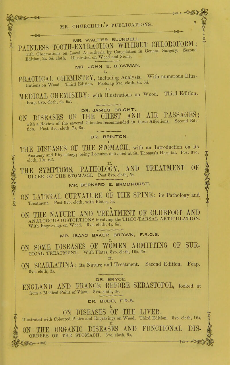 1a ^— 3^-*> - MR WALTER BLUNDELL. ^^,r PAINLESS TOOTH-EXTRACTION WITHOUT CHLOEOFOEM; liih otex^atfons on Local Anesthesia by Congelation in General Surgexy. Second Edition, 28. 6(1. cloth. Illustrated oi^^^^^^^^^fj^^*^^' MR. JOHN E. BOWMAN. PRACTICAL CHEMISTRY, including Analysis. With numerous Illus- trations on Wood. Third Edition. Foolscap 8vo. cloth, Gs. 6d. II. MEDICAL CHEMISTRY; with illustrations on Wood. Third Edition. Fcap. 8vo. cloth, 6s. 6d. ^ DR. JAMES BRIGHT. ON DISEASES OF THE CHEST AND AIR PASSAGES; with a Review of the several Climates recommended in these Affections. Second Edi- tion. Post 8vo. cloth, 7s. 6d. DR. BRINTON. I. THE DISEASES OF THE STOMACH, with an introduction on its Anatomy and Physiology; being Lectures delivered at St. Thomas's Hospital. Post 8vo. cloth, 10s. 6d. THE SY^IPTOMS, PATHOLOGY, AND TREATMENT OF ULCER OF THE STOMACH. Post 8vo. cloth, 5s. MR. BERNARD E. BRODHURST. ON LATERAL CHRYATHRE OF THE SPINE: its Pathology and Treatment. Post 8vo. cloth, with Plates, 3s. ON THE NATURE AND TREATMENT OF CLUBFOOT AND ANALOGOUS DISTORTIONS involving the TIBIO-TARSAL ARTICULATION. With Engravings on Wood. 8vo. cloth, 4s. 6c?. MR. ISAAC BAKER BROWN, F.R.C.S. ON SOME DISEASES OF WOMEN ADMITTING OF SUR- GICAL TREATMENT. With Plates, 8vo. cloth, lOs. 6d. J.X. ON SCARLATINA: its Nature and Treatment. Second Edition. Fcap. 8vo. cloth, 3s. DR. BRYGE. ENGLAND AND FRANCE BEFORE SEBASTOPOL, looked at from a Medical Point of View. 8vo. cloth, 6s.^^^ DR. BUDD, F.R.S. i ON DISEASES OF THE LITER. * Illustrated with Coloured Plates and Engravings on Wood. Third Edition. 8vo. cloth, 16s. ON THE ORGANIC DISEASES AND FUNCTIONAL Dis- orders OF THE STOMACH. 8vo. cloth, 9s.