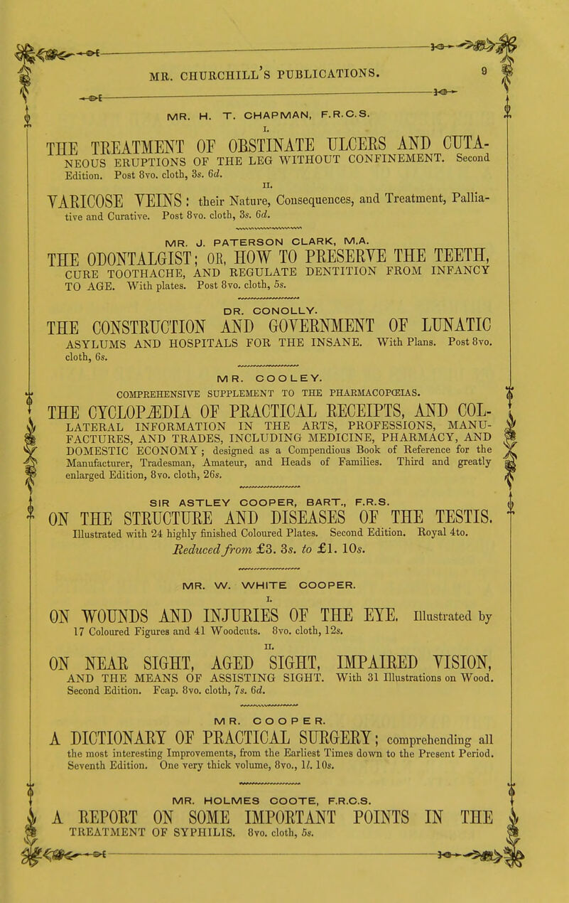 — ■ ^ - MR. H. T. CHAPMAN, F.R.C.S. THE TREATMENT OE OBSTINATE ULCEES AND CUTA- NEOUS ERUPTIONS OF THE LEG WITHOUT CONFINEMENT. Second Edition. Post 8vo. cloth, 3s. 6d. II. YARICOSE YEINS : their Nature, Consequences, and Treatment, Pallia- tive and Curative. Post 8vo. cloth, 3s. 6d. MR. J. PATERSON CLARK, M.A. THE ODONTALGIST; OK. HOW TO PRESERYE THE TEETH, CURE TOOTHACHE, AND REGULATE DENTITION FROM INFANCY TO AGE. With plates. Post 8vo. cloth, 5s. DR. CONOLLY. THE CONSTRUCTION AND GOYERNMENT OE LUNATIC asylums and hospitals for THE INSANE. With Plans. PostBvo. cloth, 6s. MR. COO LEY. COMPREHENSIVE SUPPLEMENT TO THE PHAEMACOPCEIAS. THE CYCLOPEDIA OF PRACTICAL RECEIPTS, AND Col- lateral INFORMATION IN THE ARTS, PROFESSIONS, MANU- FACTURES, AND TRADES, INCLUDING MEDICINE, PHARMACY, AND DOMESTIC ECONOMY ; designed as a Compendious Book of Reference for the Manufacturer, Tradesman, Amateur, and Heads of Families. Third and greatly- enlarged Edition, Bvo. cloth, 26s. SIR ASTLEY COOPER, BART., F.R.S. ON THE STRUCTURE AND DISEASES OE THE TESTIS, f Illustrated with 24 highly finished Coloured Plates. Second Edition. Royal 4to. Reduced from, £3. 35. to £1. 10s. MR. W. WHITE COOPER. I. ON WOUNDS AND INJURIES OF THE EYE. iiiastrated by 17 Coloured Figures and 41 Woodcuts. Bvo. cloth, 12s. ON NEAR SIGHT, AGED siGHT, IMPAIRED YISION, AND THE MEANS OF ASSISTING SIGHT. With 31 Illustrations on Wood. Second Edition. Fcap. Bvo. cloth, 7s. Gd. MR. COOPER. A DICTIONARY OF PRACTICAL SURGERY; comprehending all the most interesting Improvements, from the Earliest Times down to the Present Period. Seventh Edition. One very thick volume, Bvo., \l. 10s. MR. HOLMES COOTE, F.R.C.S. A REPORT ON SOME IMPORTANT POINTS IN THE TREATMENT OF SYPHILIS. Bvo. cloth, 5s.