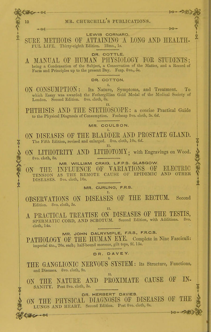 -©4 Mil. Churchill's publications. - Pt 3^-*- LEWIS CORNARO. if SURE METHODS OE ATTAINING A LONG AND HEALTH- ^ FUL LIFE. Thirty-eighth Edition. 18mo., Is. DR. COTTLE. A MANUAL OE HUMAN PHYSIOLOGY EOR STUDENTS; being a Condensation of the Subject, a Conservation of the Matter, and a Record of Facts and Principles up to the present Day. Fcap. 8vo., 5s. DR. COTTON. ON CONSUMPTION: its Nature, Symptoms, and Treatment. To which Essay was awarded the Fothergillian Gold Medal of the Medical Society of London. Second Edition. 8vo. cloth, Os. II. PHTHISIS AND THE STETHOSCOPE: a concise Practical Guide to the Physical Diagnosis of Consumption. Foolscap Bvo. cloth, 3s. 6d. MR. COULSON. ON DISEASES OE THE BLADDER AND PROSTATE GLAND. The Fifth Edition, revised and enlarged. 8vo. cloth, 10s. 6d. II. ON LITHOTEITY AND LITHOTOMY; with Engravings on Wood. 8vo. cloth, 8s. MR. WILLIAM CRAIG, L.F.P.S. GLASGOW. ON THE INELUENCE OE VARIATIONS OE ELECTRIC TENSION AS THE REMOTE CAUSE OF EPIDEMIC AND OTHER DISEASES. 8vo. cloth, 10s. MR. CURLING, F.R.S. OBSERYATIONS ON DISEASES OE THE RECTUM. Second Edition. 8vo. cloth, 5s. A PRACTICAL TREATISE ON DISEASES OE THE TESTIS, SPERMATIC CORD, AND SCROTUM. Second Edition, with Additions. 8vo. cloth, 14s. MR. JOHN DALRYMPLE, F.R.S., F.R.C.S. PATHOLOGY OE THE HUMAN EYE. Complete in Nine Fasciculi: imperial 4to., 20s. each; half-bound morocco, gilt tops, 91.15s. DR. D A V E Y. I. THE GANGLIONIC NERVOUS SYSTEM: its structure, Functions, and Diseases. Ovo. cloth, 9s. ON THE NATURE AND PROXIMATE CAUSE OE IN- SANITY. Post Bvo. cloth, 3s. DR. HERBERT DAVIES. ON THE PHYSICAL DIAGNOSIS OE DISEASES OE THE LUNGS AND HEART. Second Edition. Post 8vo. clotli, «s. , e»f